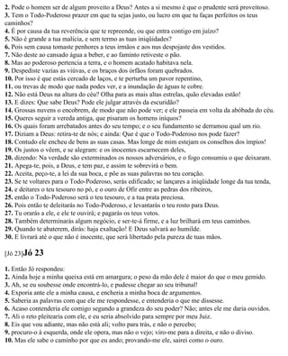 2. Pode o homem ser de algum proveito a Deus? Antes a si mesmo é que o prudente será proveitoso.
3. Tem o Todo-Poderoso prazer em que tu sejas justo, ou lucro em que tu faças perfeitos os teus
caminhos?
4. É por causa da tua reverência que te repreende, ou que entra contigo em juízo?
5. Não é grande a tua malícia, e sem termo as tuas iniqüidades?
6. Pois sem causa tomaste penhores a teus irmãos e aos nus despojaste dos vestidos.
7. Não deste ao cansado água a beber, e ao faminto retiveste o pão.
8. Mas ao poderoso pertencia a terra, e o homem acatado habitava nela.
9. Despediste vazias as viúvas, e os braços dos órfãos foram quebrados.
10. Por isso é que estás cercado de laços, e te perturba um pavor repentino,
11. ou trevas de modo que nada podes ver, e a inundação de águas te cobre.
12. Não está Deus na altura do céu? Olha para as mais altas estrelas, quão elevadas estão!
13. E dizes: Que sabe Deus? Pode ele julgar através da escuridão?
14. Grossas nuvens o encobrem, de modo que não pode ver; e ele passeia em volta da abóbada do céu.
15. Queres seguir a vereda antiga, que pisaram os homens iníquos?
16. Os quais foram arrebatados antes do seu tempo; e o seu fundamento se derramou qual um rio.
17. Diziam a Deus: retira-te de nós; e ainda: Que é que o Todo-Poderoso nos pode fazer?
18. Contudo ele encheu de bens as suas casas. Mas longe de mim estejam os conselhos dos ímpios!
19. Os justos o vêem, e se alegram: e os inocentes escarnecem deles,
20. dizendo: Na verdade são exterminados os nossos adversários, e o fogo consumiu o que deixaram.
21. Apega-te, pois, a Deus, e tem paz, e assim te sobrevirá o bem.
22. Aceita, peço-te, a lei da sua boca, e põe as suas palavras no teu coração.
23. Se te voltares para o Todo-Poderoso, serás edificado; se lançares a iniqüidade longe da tua tenda,
24. e deitares o teu tesouro no pó, e o ouro de Ofir entre as pedras dos ribeiros,
25. então o Todo-Poderoso será o teu tesouro, e a tua prata preciosa.
26. Pois então te deleitarás no Todo-Poderoso, e levantarás o teu rosto para Deus.
27. Tu orarás a ele, e ele te ouvirá; e pagarás os teus votos.
28. Também determinarás algum negócio, e ser-te-á firme, e a luz brilhará em teus caminhos.
29. Quando te abaterem, dirás: haja exaltação! E Deus salvará ao humilde.
30. E livrará até o que não é inocente, que será libertado pela pureza de tuas mãos.

[Jó 23]Jó   23
1. Então Jó respondeu:
2. Ainda hoje a minha queixa está em amargura; o peso da mão dele é maior do que o meu gemido.
3. Ah, se eu soubesse onde encontrá-lo, e pudesse chegar ao seu tribunal!
4. Exporia ante ele a minha causa, e encheria a minha boca de argumentos.
5. Saberia as palavras com que ele me respondesse, e entenderia o que me dissesse.
6. Acaso contenderia ele comigo segundo a grandeza do seu poder? Não; antes ele me daria ouvidos.
7. Ali o reto pleitearia com ele, e eu seria absolvido para sempre por meu Juiz.
8. Eis que vou adiante, mas não está ali; volto para trás, e não o percebo;
9. procuro-o à esquerda, onde ele opera, mas não o vejo; viro-me para a direita, e não o diviso.
10. Mas ele sabe o caminho por que eu ando; provando-me ele, sairei como o ouro.
 
