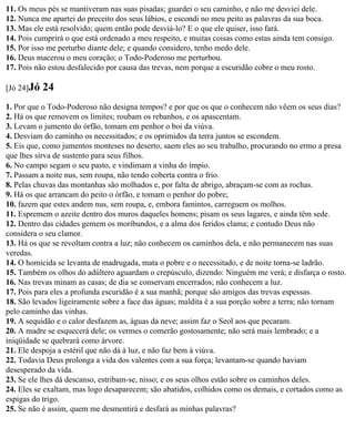 11. Os meus pés se mantiveram nas suas pisadas; guardei o seu caminho, e não me desviei dele.
12. Nunca me apartei do preceito dos seus lábios, e escondi no meu peito as palavras da sua boca.
13. Mas ele está resolvido; quem então pode desviá-lo? E o que ele quiser, isso fará.
14. Pois cumprirá o que está ordenado a meu respeito, e muitas coisas como estas ainda tem consigo.
15. Por isso me perturbo diante dele; e quando considero, tenho medo dele.
16. Deus macerou o meu coração; o Todo-Poderoso me perturbou.
17. Pois não estou desfalecido por causa das trevas, nem porque a escuridão cobre o meu rosto.

[Jó 24]Jó   24
1. Por que o Todo-Poderoso não designa tempos? e por que os que o conhecem não vêem os seus dias?
2. Há os que removem os limites; roubam os rebanhos, e os apascentam.
3. Levam o jumento do órfão, tomam em penhor o boi da viúva.
4. Desviam do caminho os necessitados; e os oprimidos da terra juntos se escondem.
5. Eis que, como jumentos monteses no deserto, saem eles ao seu trabalho, procurando no ermo a presa
que lhes sirva de sustento para seus filhos.
6. No campo segam o seu pasto, e vindimam a vinha do ímpio.
7. Passam a noite nus, sem roupa, não tendo coberta contra o frio.
8. Pelas chuvas das montanhas são molhados e, por falta de abrigo, abraçam-se com as rochas.
9. Há os que arrancam do peito o órfão, e tomam o penhor do pobre;
10. fazem que estes andem nus, sem roupa, e, embora famintos, carreguem os molhos.
11. Espremem o azeite dentro dos muros daqueles homens; pisam os seus lagares, e ainda têm sede.
12. Dentro das cidades gemem os moribundos, e a alma dos feridos clama; e contudo Deus não
considera o seu clamor.
13. Há os que se revoltam contra a luz; não conhecem os caminhos dela, e não permanecem nas suas
veredas.
14. O homicida se levanta de madrugada, mata o pobre e o necessitado, e de noite torna-se ladrão.
15. Também os olhos do adúltero aguardam o crepúsculo, dizendo: Ninguém me verá; e disfarça o rosto.
16. Nas trevas minam as casas; de dia se conservam encerrados; não conhecem a luz.
17. Pois para eles a profunda escuridão é a sua manhã; porque são amigos das trevas espessas.
18. São levados ligeiramente sobre a face das águas; maldita é a sua porção sobre a terra; não tornam
pelo caminho das vinhas.
19. A sequidão e o calor desfazem as, águas da neve; assim faz o Seol aos que pecaram.
20. A madre se esquecerá dele; os vermes o comerão gostosamente; não será mais lembrado; e a
iniqüidade se quebrará como árvore.
21. Ele despoja a estéril que não dá à luz, e não faz bem à viúva.
22. Todavia Deus prolonga a vida dos valentes com a sua força; levantam-se quando haviam
desesperado da vida.
23. Se ele lhes dá descanso, estribam-se, nisso; e os seus olhos estão sobre os caminhos deles.
24. Eles se exaltam, mas logo desaparecem; são abatidos, colhidos como os demais, e cortados como as
espigas do trigo.
25. Se não é assim, quem me desmentirá e desfará as minhas palavras?
 