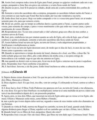 20. Assim José comprou toda a terra do Egito para Faraó; porque os egípcios venderam cada um o seu
campo, porquanto a fome lhes era grave em extremo; e a terra ficou sendo de Faraó.
21. Quanto ao povo, José fê-lo passar às cidades, desde uma até a outra extremidade dos confins do
Egito.
22. Somente a terra dos sacerdotes não a comprou, porquanto os sacerdotes tinham rações de Faraó, e
eles comiam as suas rações que Faraó lhes havia dado; por isso não venderam a sua terra.
23. Então disse José ao povo: Hoje vos tenho comprado a vós e a vossa terra para Faraó; eis aí tendes
semente para vós, para que semeeis a terra.
24. Há de ser, porém, que no tempo as colheitas dareis a quinta parte a Faraó, e quatro partes serão
vossas, para semente do campo, e para o vosso mantimento e dos que estão nas vossas casas, e para o
mantimento de vossos filhinho.
25. Responderam eles: Tu nos tens conservado a vida! achemos graça aos olhos de meu senhor, e
seremos servos de Faraó.
26. José, pois, estabeleceu isto por estatuto quanto ao solo do Egito, até o dia de hoje, que a Faraó
coubesse o quinto a produção; somente a terra dos sacerdotes não ficou sendo de Faraó.
27. Assim habitou Israel na terra do Egito, na terra de Gósen; e nela adquiriram propriedades, e
frutificaram e multiplicaram-se muito.
28. E Jacó viveu na terra do Egito dezessete anos; de modo que os dias de Jacó, os anos da sua vida,
foram cento e quarenta e sete anos.
29. Quando se aproximava o tempo da morte de Israel, chamou ele a José, seu filho, e disse-lhe: Se
tenho achado graça aos teus olhos, põe a mão debaixo da minha coxa, e usa para comigo de
benevolência e de verdade: rogo-te que não me enterres no Egito;
30. mas quando eu dormir com os meus pais, levar-me-ás do Egito e enterrar-me-ás junto à sepultura
deles. Respondeu José: Farei conforme a tua palavra.
31. E Jacó disse: Jura-me; e ele lhe jurou. Então Israel inclinou-se sobre a cabeceira da cama.

[Gênesis 48]Gênesis       48
1. Depois destas coisas disseram a José: Eis que teu pai está enfermo. Então José tomou consigo os seus
dois filhos, Manassés e Efraim.
2. Disse alguém a Jacó: Eis que José, teu olho, vem ter contigo. E esforçando-se Israel, sentou-se sobre a
cama.
3. E disse Jacó a José: O Deus Todo-Poderoso me apareceu em Luz, na terra de Canaã, e me abençoou,
4. e me disse: Eis que te farei frutificar e te multiplicarei; tornar-te-ei uma multidão de povos e darei esta
terra à tua descendência depois de ti, em possessão perpétua.
5. Agora, pois, os teus dois filhos, que nasceram na terra do Egito antes que eu viesse a ti no Egito, são
meus: Efraim e Manassés serão meus, como Rúben e Simeão;
6. mas a prole que tiveres depois deles será tua; segundo o nome de seus irmãos serão eles chamados na
sua herança.
7. Quando eu vinha de Padã, morreu-me Raquel no caminho, na terra de Canaã, quando ainda faltava
alguma distância para chegar a Efrata; sepultei-a ali no caminho que vai dar a Efrata, isto é, Belém.
8. Quando Israel viu os filhos de José, perguntou: Quem são estes?
9. Respondeu José a seu pai: Eles são meus filhos, que Deus me tem dado aqui. Continuou Israel: Traze-
 