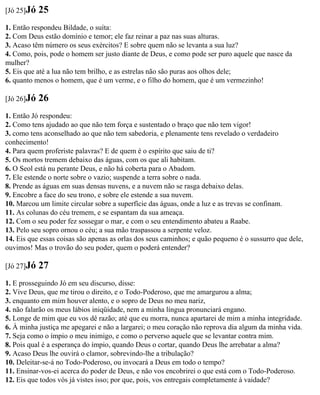 [Jó 25]Jó   25
1. Então respondeu Bildade, o suíta:
2. Com Deus estão domínio e temor; ele faz reinar a paz nas suas alturas.
3. Acaso têm número os seus exércitos? E sobre quem não se levanta a sua luz?
4. Como, pois, pode o homem ser justo diante de Deus, e como pode ser puro aquele que nasce da
mulher?
5. Eis que até a lua não tem brilho, e as estrelas não são puras aos olhos dele;
6. quanto menos o homem, que é um verme, e o filho do homem, que é um vermezinho!

[Jó 26]Jó   26
1. Então Jó respondeu:
2. Como tens ajudado ao que não tem força e sustentado o braço que não tem vigor!
3. como tens aconselhado ao que não tem sabedoria, e plenamente tens revelado o verdadeiro
conhecimento!
4. Para quem proferiste palavras? E de quem é o espírito que saiu de ti?
5. Os mortos tremem debaixo das águas, com os que ali habitam.
6. O Seol está nu perante Deus, e não há coberta para o Abadom.
7. Ele estende o norte sobre o vazio; suspende a terra sobre o nada.
8. Prende as águas em suas densas nuvens, e a nuvem não se rasga debaixo delas.
9. Encobre a face do seu trono, e sobre ele estende a sua nuvem.
10. Marcou um limite circular sobre a superfície das águas, onde a luz e as trevas se confinam.
11. As colunas do céu tremem, e se espantam da sua ameaça.
12. Com o seu poder fez sossegar o mar, e com o seu entendimento abateu a Raabe.
13. Pelo seu sopro ornou o céu; a sua mão traspassou a serpente veloz.
14. Eis que essas coisas são apenas as orlas dos seus caminhos; e quão pequeno é o sussurro que dele,
ouvimos! Mas o trovão do seu poder, quem o poderá entender?

[Jó 27]Jó   27
1. E prosseguindo Jó em seu discurso, disse:
2. Vive Deus, que me tirou o direito, e o Todo-Poderoso, que me amargurou a alma;
3. enquanto em mim houver alento, e o sopro de Deus no meu nariz,
4. não falarão os meus lábios iniqüidade, nem a minha língua pronunciará engano.
5. Longe de mim que eu vos dê razão; até que eu morra, nunca apartarei de mim a minha integridade.
6. À minha justiça me apegarei e não a largarei; o meu coração não reprova dia algum da minha vida.
7. Seja como o ímpio o meu inimigo, e como o perverso aquele que se levantar contra mim.
8. Pois qual é a esperança do ímpio, quando Deus o cortar, quando Deus lhe arrebatar a alma?
9. Acaso Deus lhe ouvirá o clamor, sobrevindo-lhe a tribulação?
10. Deleitar-se-á no Todo-Poderoso, ou invocará a Deus em todo o tempo?
11. Ensinar-vos-ei acerca do poder de Deus, e não vos encobrirei o que está com o Todo-Poderoso.
12. Eis que todos vós já vistes isso; por que, pois, vos entregais completamente à vaidade?
 