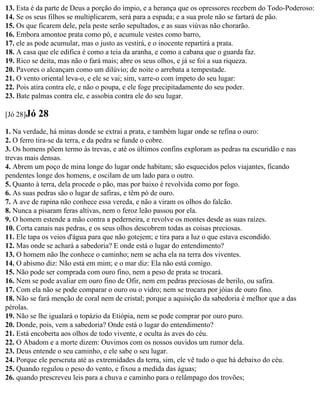 13. Esta é da parte de Deus a porção do ímpio, e a herança que os opressores recebem do Todo-Poderoso:
14. Se os seus filhos se multiplicarem, será para a espada; e a sua prole não se fartará de pão.
15. Os que ficarem dele, pela peste serão sepultados, e as suas viúvas não chorarão.
16. Embora amontoe prata como pó, e acumule vestes como barro,
17. ele as pode acumular, mas o justo as vestirá, e o inocente repartirá a prata.
18. A casa que ele edifica é como a teia da aranha, e como a cabana que o guarda faz.
19. Rico se deita, mas não o fará mais; abre os seus olhos, e já se foi a sua riqueza.
20. Pavores o alcançam como um dilúvio; de noite o arrebata a tempestade.
21. O vento oriental leva-o, e ele se vai; sim, varre-o com ímpeto do seu lugar:
22. Pois atira contra ele, e não o poupa, e ele foge precipitadamente do seu poder.
23. Bate palmas contra ele, e assobia contra ele do seu lugar.

[Jó 28]Jó   28
1. Na verdade, há minas donde se extrai a prata, e também lugar onde se refina o ouro:
2. O ferro tira-se da terra, e da pedra se funde o cobre.
3. Os homens põem termo às trevas, e até os últimos confins exploram as pedras na escuridão e nas
trevas mais densas.
4. Abrem um poço de mina longe do lugar onde habitam; são esquecidos pelos viajantes, ficando
pendentes longe dos homens, e oscilam de um lado para o outro.
5. Quanto à terra, dela procede o pão, mas por baixo é revolvida como por fogo.
6. As suas pedras são o lugar de safiras, e têm pó de ouro.
7. A ave de rapina não conhece essa vereda, e não a viram os olhos do falcão.
8. Nunca a pisaram feras altivas, nem o feroz leão passou por ela.
9. O homem estende a mão contra a pederneira, e revolve os montes desde as suas raízes.
10. Corta canais nas pedras, e os seus olhos descobrem todas as coisas preciosas.
11. Ele tapa os veios d'água para que não gotejem; e tira para a luz o que estava escondido.
12. Mas onde se achará a sabedoria? E onde está o lugar do entendimento?
13. O homem não lhe conhece o caminho; nem se acha ela na terra dos viventes.
14. O abismo diz: Não está em mim; e o mar diz: Ela não está comigo.
15. Não pode ser comprada com ouro fino, nem a peso de prata se trocará.
16. Nem se pode avaliar em ouro fino de Ofir, nem em pedras preciosas de berilo, ou safira.
17. Com ela não se pode comparar o ouro ou o vidro; nem se trocara por jóias de ouro fino.
18. Não se fará menção de coral nem de cristal; porque a aquisição da sabedoria é melhor que a das
pérolas.
19. Não se lhe igualará o topázio da Etiópia, nem se pode comprar por ouro puro.
20. Donde, pois, vem a sabedoria? Onde está o lugar do entendimento?
21. Está encoberta aos olhos de todo vivente, e oculta às aves do céu.
22. O Abadom e a morte dizem: Ouvimos com os nossos ouvidos um rumor dela.
23. Deus entende o seu caminho, e ele sabe o seu lugar.
24. Porque ele perscruta até as extremidades da terra, sim, ele vê tudo o que há debaixo do céu.
25. Quando regulou o peso do vento, e fixou a medida das águas;
26. quando prescreveu leis para a chuva e caminho para o relâmpago dos trovões;
 