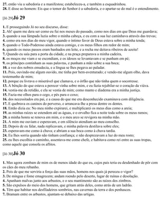 27. então viu a sabedoria e a manifestou; estabeleceu-a, e também a esquadrinhou.
28. E disse ao homem: Eis que o temor do Senhor é a sabedoria, e o apartar-se do mal é o entendimento.

[Jó 29]Jó   29
1. E prosseguindo Jó no seu discurso, disse:
2. Ah! quem me dera ser como eu fui nos meses do passado, como nos dias em que Deus me guardava;
3. quando a sua lâmpada luzia sobre o minha cabeça, e eu com a sua luz caminhava através das trevas;
4. como era nos dias do meu vigor, quando o íntimo favor de Deus estava sobre a minha tenda;
5. quando o Todo-Poderoso ainda estava comigo, e os meus filhos em redor de mim;
6. quando os meus passos eram banhados em leite, e a rocha me deitava ribeiros de azeite!
7. Quando eu saía para a porta da cidade, e na praça preparava a minha cadeira,
8. os moços me viam e se escondiam, e os idosos se levantavam e se punham em pé;
9. os príncipes continham as suas palavras, e punham a mão sobre a sua boca;
10. a voz dos nobres emudecia, e a língua se lhes pegava ao paladar.
11. Pois, ouvindo-me algum ouvido, me tinha por bem-aventurado; e vendo-me algum olho, dava
testemunho de mim;
12. porque eu livrava o miserável que clamava, e o órfão que não tinha quem o socorresse.
13. A bênção do que estava a perecer vinha sobre mim, e eu fazia rejubilar-se o coração da viúva.
14. vestia-me da retidão, e ela se vestia de mim; como manto e diadema era a minha justiça.
15. Fazia-me olhos para o cego, e pés para o coxo;
16. dos necessitados era pai, e a causa do que me era desconhecido examinava com diligência.
17. E quebrava os caninos do perverso, e arrancava-lhe a presa dentre os dentes.
18. Então dizia eu: No meu ninho expirarei, e multiplicarei os meus dias como a areia;
19. as minhas raízes se estendem até as águas, e o orvalho fica a noite toda sobre os meus ramos;
20. a minha honra se renova em mim, e o meu arco se revigora na minha mão.
21. A mim me ouviam e esperavam, e em silêncio atendiam ao meu conselho.
22. Depois de eu falar, nada replicavam, e minha palavra destilava sobre eles;
23. esperavam-me como à chuva; e abriam a sua boca como à chuva tardia.
24. Eu lhes sorria quando não tinham confiança; e não desprezavam a luz do meu rosto;
25. eu lhes escolhia o caminho, assentava-me como chefe, e habitava como rei entre as suas tropas,
como aquele que consola os aflitos.

[Jó 30]Jó   30
1. Mas agora zombam de mim os de menos idade do que eu, cujos pais teria eu desdenhado de pôr com
os cães do meu rebanho.
2. Pois de que me serviria a força das suas mãos, homens nos quais já pereceu o vigor?
3. De míngua e fome emagrecem; andam roendo pelo deserto, lugar de ruínas e desolação.
4. Apanham malvas junto aos arbustos, e o seu mantimento são as raízes dos zimbros.
5. São expulsos do meio dos homens, que gritam atrás deles, como atrás de um ladrão.
6. Têm que habitar nos desfiladeiros sombrios, nas cavernas da terra e dos penhascos.
7. Bramam entre os arbustos, ajuntam-se debaixo das urtigas.
 