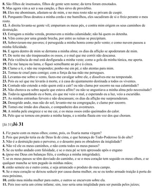 8. São filhos de insensatos, filhos de gente sem nome; da terra foram enxotados.
9. Mas agora vim a ser a sua canção, e lhes sirvo de provérbio.
10. Eles me abominam, afastam-se de mim, e no meu rosto não se privam de cuspir.
11. Porquanto Deus desatou a minha corda e me humilhou, eles sacudiram de si o freio perante o meu
rosto.
12. À direita levanta-se gente vil; empurram os meus pés, e contra mim erigem os seus caminhos de
destruição.
13. Estragam a minha vereda, promovem a minha calamidade; não há quem os detenha.
14. Vêm como por uma grande brecha, por entre as ruínas se precipitam.
15. Sobrevieram-me pavores; é perseguida a minha honra como pelo vento; e como nuvem passou a
minha felicidade.
16. E agora dentro de mim se derrama a minha alma; os dias da aflição se apoderaram de mim.
17. De noite me são traspassados os ossos, e o mal que me corrói não descansa.
18. Pela violência do mal está desfigurada a minha veste; como a gola da minha túnica, me aperta.
19. Ele me lançou na lama, e fiquei semelhante ao pó e à cinza.
20. Clamo a ti, e não me respondes; ponho-me em pé, e não atentas para mim.
21. Tornas-te cruel para comigo; com a força da tua mão me persegues.
22. Levantas-me sobre o vento, fazes-me cavalgar sobre ele, e dissolves-me na tempestade.
23. Pois eu sei que me levarás à morte, e à casa do ajuntamento destinada a todos os viventes.
24. Contudo não estende a mão quem está a cair? ou não clama por socorro na sua calamidade?
25. Não chorava eu sobre aquele que estava aflito? ou não se angustiava a minha alma pelo necessitado?
26. Todavia aguardando eu o bem, eis que me veio o mal, e esperando eu a luz, veio a escuridão.
27. As minhas entranhas fervem e não descansam; os dias da aflição me surpreenderam.
28. Denegrido ando, mas não do sol; levanto-me na congregação, e clamo por socorro.
29. Tornei-me irmão dos chacais, e companheiro dos avestruzes.
30. A minha pele enegrece e se me cai, e os meus ossos estão queimados do calor.
31. Pelo que se tornou em pranto a minha harpa, e a minha flauta em voz dos que choram.

[Jó 31]Jó   31
1. Fiz pacto com os meus olhos; como, pois, os fixaria numa virgem?
2. Pois que porção teria eu de Deus lá de cima, e que herança do Todo-Poderoso lá do alto?
3. Não é a destruição para o perverso, e o desastre para os obradores da iniqüidade?
4. Não vê ele os meus caminhos, e não conta todos os meus passos?
5. Se eu tenho andado com falsidade, e se o meu pé se tem apressado após o engano
6. (pese-me Deus em balanças fiéis, e conheça a minha integridade);
7. se os meus passos se têm desviado do caminho, e se o meu coração tem seguido os meus olhos, e se
qualquer mancha se tem pegado às minhas mãos;
8. então semeie eu e outro coma, e seja arrancado o produto do meu campo.
9. Se o meu coração se deixou seduzir por causa duma mulher, ou se eu tenho armado traição à porta do
meu próximo,
10. então moa minha mulher para outro, e outros se encurvem sobre ela.
11. Pois isso seria um crime infame; sim, isso seria uma iniqüidade para ser punida pelos juízes;
 