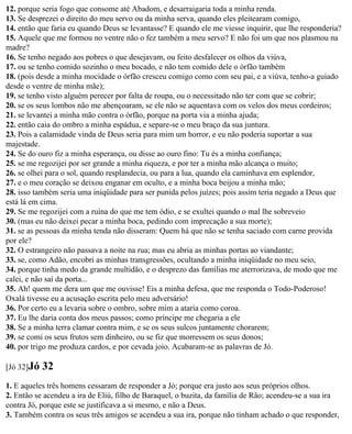 12. porque seria fogo que consome até Abadom, e desarraigaria toda a minha renda.
13. Se desprezei o direito do meu servo ou da minha serva, quando eles pleitearam comigo,
14. então que faria eu quando Deus se levantasse? E quando ele me viesse inquirir, que lhe responderia?
15. Aquele que me formou no ventre não o fez também a meu servo? E não foi um que nos plasmou na
madre?
16. Se tenho negado aos pobres o que desejavam, ou feito desfalecer os olhos da viúva,
17. ou se tenho comido sozinho o meu bocado, e não tem comido dele o órfão também
18. (pois desde a minha mocidade o órfão cresceu comigo como com seu pai, e a viúva, tenho-a guiado
desde o ventre de minha mãe);
19. se tenho visto alguém perecer por falta de roupa, ou o necessitado não ter com que se cobrir;
20. se os seus lombos não me abençoaram, se ele não se aquentava com os velos dos meus cordeiros;
21. se levantei a minha mão contra o órfão, porque na porta via a minha ajuda;
22. então caia do ombro a minha espádua, e separe-se o meu braço da sua juntura.
23. Pois a calamidade vinda de Deus seria para mim um horror, e eu não poderia suportar a sua
majestade.
24. Se do ouro fiz a minha esperança, ou disse ao ouro fino: Tu és a minha confiança;
25. se me regozijei por ser grande a minha riqueza, e por ter a minha mão alcança o muito;
26. se olhei para o sol, quando resplandecia, ou para a lua, quando ela caminhava em esplendor,
27. e o meu coração se deixou enganar em oculto, e a minha boca beijou a minha mão;
28. isso também seria uma iniqüidade para ser punida pelos juízes; pois assim teria negado a Deus que
está lá em cima.
29. Se me regozijei com a ruína do que me tem ódio, e se exultei quando o mal lhe sobreveio
30. (mas eu não deixei pecar a minha boca, pedindo com imprecação a sua morte);
31. se as pessoas da minha tenda não disseram: Quem há que não se tenha saciado com carne provida
por ele?
32. O estrangeiro não passava a noite na rua; mas eu abria as minhas portas ao viandante;
33. se, como Adão, encobri as minhas transgressões, ocultando a minha iniqüidade no meu seio,
34. porque tinha medo da grande multidão, e o desprezo das famílias me aterrorizava, de modo que me
calei, e não saí da porta...
35. Ah! quem me dera um que me ouvisse! Eis a minha defesa, que me responda o Todo-Poderoso!
Oxalá tivesse eu a acusação escrita pelo meu adversário!
36. Por certo eu a levaria sobre o ombro, sobre mim a ataria como coroa.
37. Eu lhe daria conta dos meus passos; como príncipe me chegaria a ele
38. Se a minha terra clamar contra mim, e se os seus sulcos juntamente chorarem;
39. se comi os seus frutos sem dinheiro, ou se fiz que morressem os seus donos;
40. por trigo me produza cardos, e por cevada joio. Acabaram-se as palavras de Jó.

[Jó 32]Jó   32
1. E aqueles três homens cessaram de responder a Jó; porque era justo aos seus próprios olhos.
2. Então se acendeu a ira de Eliú, filho de Baraquel, o buzita, da família de Rão; acendeu-se a sua ira
contra Jó, porque este se justificava a si mesmo, e não a Deus.
3. Também contra os seus três amigos se acendeu a sua ira, porque não tinham achado o que responder,
 