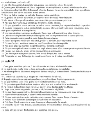 e contudo tinham condenado a Jó.
4. Ora, Eliú havia esperado para falar a Jó, porque eles eram mais idosos do que ele.
5. Quando, pois, Eliú viu que não havia resposta na boca daqueles três homens, acendeu-se-lhe a ira.
6. Então respondeu Eliú, filho de Baraquel, o buzita, dizendo: Eu sou de pouca idade, e vós sois, idosos;
arreceei-me e temi de vos declarar a minha opinião.
7. Dizia eu: Falem os dias, e a multidão dos anos ensine a sabedoria.
8. Há, porém, um espírito no homem, e o sopro do Todo-Poderoso o faz entendido.
9. Não são os velhos que são os sábios, nem os anciãos que entendem o que é reto.
10. Pelo que digo: Ouvi-me, e também eu declararei a minha opinião.
11. Eis que aguardei as vossas palavras, escutei as vossas considerações, enquanto buscáveis o que dizer.
12. Eu, pois, vos prestava toda a minha atenção, e eis que não houve entre vós quem convencesse a Jó,
nem quem respondesse às suas palavras;
13. pelo que não digais: Achamos a sabedoria; Deus é que pode derrubá-lo, e não o homem.
14. Ora ele não dirigiu contra mim palavra alguma, nem lhe responderei com as vossas palavras.
15. Estão pasmados, não respondem mais; faltam-lhes as palavras.
16. Hei de eu esperar, porque eles não falam, porque já pararam, e não respondem mais?
17. Eu também darei a minha resposta; eu também declararei a minha opinião.
18. Pois estou cheio de palavras; o espírito dentro de mim me constrange.
19. Eis que o meu peito é como o mosto, sem respiradouro, como odres novos que estão para arrebentar.
20. Falarei, para que ache alívio; abrirei os meus lábios e responderei:
21. Que não faça eu acepção de pessoas, nem use de lisonjas para com o homem.
22. Porque não sei usar de lisonjas; do contrário, em breve me levaria o meu Criador.

[Jó 33]Jó   33
1. Ouve, pois, as minhas palavras, ó Jó, e dá ouvidos a todas as minhas declarações.
2. Eis que já abri a minha boca; já falou a minha língua debaixo do meu paladar.
3. As minhas palavras declaram a integridade do meu coração, e os meus lábios falam com sinceridade o
que sabem.
4. O Espírito de Deus me fez, e o sopro do Todo-Poderoso me dá vida.
5. Se podes, responde-me; põe as tuas palavras em ordem diante de mim; apresenta-te.
6. Eis que diante de Deus sou o que tu és; eu também fui formado do barro.
7. Eis que não te perturbará nenhum medo de mim, nem será pesada sobre ti a minha mão.
8. Na verdade tu falaste aos meus ouvidos, e eu ouvi a voz das tuas palavras. Dizias:
9. Limpo estou, sem transgressão; puro sou, e não há em mim iniqüidade.
10. Eis que Deus procura motivos de inimizade contra mim, e me considera como o seu inimigo.
11. Põe no tronco os meus pés, e observa todas as minhas veredas.
12. Eis que nisso não tens razão; eu te responderei; porque Deus e maior do que o homem.
13. Por que razão contendes com ele por não dar conta dos seus atos?
14. Pois Deus fala de um modo, e ainda de outro se o homem não lhe atende.
15. Em sonho ou em visão de noite, quando cai sono profundo sobre os homens, quando adormecem na
cama;
16. então abre os ouvidos dos homens, e os atemoriza com avisos,
 