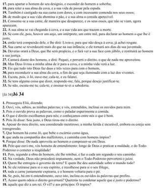 17. para apartar o homem do seu desígnio, e esconder do homem a soberba;
18. para reter a sua alma da cova, e a sua vida de passar pela espada.
19. Também é castigado na sua cama com dores, e com incessante contenda nos seus ossos;
20. de modo que a sua vida abomina o pão, e a sua alma a comida apetecível.
21. Consome-se a sua carne, de maneira que desaparece, e os seus ossos, que não se viam, agora
aparecem.
22. A sua alma se vai chegando à cova, e a sua vida aos que trazem a morte.
23. Se com ele, pois, houver um anjo, um intérprete, um entre mil, para declarar ao homem o que lhe é
justo,
24. então terá compaixão dele, e lhe dirá: Livra-o, para que não desça à cova; já achei resgate.
25. Sua carne se reverdecerá mais do que na sua infância; e ele tornará aos dias da sua juventude.
26. Deveras orará a Deus, que lhe será propício, e o fará ver a sua face com júbilo, e restituirá ao homem
a sua justiça.
27. Cantará diante dos homens, e dirá: Pequei, e perverti o direito, o que de nada me aproveitou.
28. Mas Deus livrou a minha alma de ir para a cova, e a minha vida verá a luz.
29. Eis que tudo isto Deus faz duas e três vezes para com o homem,
30. para reconduzir a sua alma da cova, a fim de que seja iluminado com a luz dos viventes.
31. Escuta, pois, ó Jó, ouve-me; cala-te, e eu falarei.
32. Se tens alguma coisa que dizer, responde-me; fala, porque desejo justificar-te.
33. Se não, escuta-me tu; cala-te, e ensinar-te-ei a sabedoria.

[Jó 34]Jó   34
1. Prosseguiu Eliú, dizendo:
2. Ouvi, vós, sábios, as minhas palavras; e vós, entendidos, inclinai os ouvidos para mim.
3. Pois o ouvido prova as palavras, como o paladar experimenta a comida.
4. O que é direito escolhamos para nós; e conheçamos entre nós o que é bom.
5. Pois Jó disse: Sou justo, e Deus tirou-me o direito.
6. Apesar do meu direito, sou considerado mentiroso; a minha ferida é incurável, embora eu esteja sem
transgressão.
7. Que homem há como Jó, que bebe o escárnio como água,
8. que anda na companhia dos malfeitores, e caminha com homens ímpios?
9. Porque disse: De nada aproveita ao homem o comprazer-se em Deus.
10. Pelo que ouvi-me, vós homens de entendimento: longe de Deus o praticar a maldade, e do Todo-
Poderoso o cometer a iniqüidade!
11. Pois, segundo a obra do homem, ele lhe retribui, e faz a cada um segundo o seu caminho.
12. Na verdade, Deus não procederá impiamente, nem o Todo-Poderoso perverterá o juízo.
13. Quem lhe entregou o governo da terra? E quem lhe deu autoridade sobre o mundo todo?
14. Se ele retirasse para si o seu espírito, e recolhesse para si o seu fôlego,
15. toda a carne juntamente expiraria, e o homem voltaria para o pó.
16. Se, pois, há em ti entendimento, ouve isto, inclina os ouvidos às palavras que profiro.
17. Acaso quem odeia o direito governará? Quererás tu condenar aquele que é justo e poderoso?
18. aquele que diz a um rei: Ó vil? e aos príncipes: Ó ímpios?
 