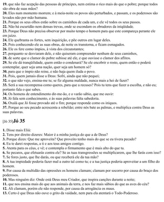 19. que não faz acepção das pessoas de príncipes, nem estima o rico mais do que o pobre; porque todos
são obra de suas mãos?
20. Eles num momento morrem; e à meia-noite os povos são perturbados, e passam, e os poderosos são
levados não por mão humana.
21. Porque os seus olhos estão sobre os caminhos de cada um, e ele vê todos os seus passos.
22. Não há escuridão nem densas trevas, onde se escondam os obradores da iniqüidade.
23. Porque Deus não precisa observar por muito tempo o homem para que este compareça perante ele
em juízo.
24. Ele quebranta os fortes, sem inquirição, e põe outros em lugar deles.
25. Pois conhecendo ele as suas obras, de noite os transtorna, e ficam esmagados.
26. Ele os fere como ímpios, à vista dos circunstantes;
27. porquanto se desviaram dele, e não quiseram compreender nenhum de seus caminhos,
28. de sorte que o clamor do pobre subisse até ele, e que ouvisse o clamor dos aflitos.
29. Se ele dá tranqüilidade, quem então o condenará? Se ele encobrir o rosto, quem então o poderá
contemplar, quer seja uma nação, quer seja um homem só?
30. para que o ímpio não reine, e não haja quem iluda o povo.
31. Pois, quem jamais disse a Deus: Sofri, ainda que não pequei;
32. o que não vejo, ensina-me tu; se fiz alguma maldade, nunca mais a hei de fazer?
33. Será a sua recompensa como queres, para que a recuses? Pois tu tens que fazer a escolha, e não eu;
portanto fala o que sabes.
34. Os homens de entendimento dir-me-ão, e o varão sábio, que me ouvir:
35. Jó fala sem conhecimento, e às suas palavras falta sabedoria.
36. Oxalá que Jó fosse provado até o fim; porque responde como os iníquos.
37. Porque ao seu pecado acrescenta a rebelião; entre nós bate as palmas, e multiplica contra Deus as
suas palavras.

[Jó 35]Jó   35
1. Disse mais Eliú:
2. Tens por direito dizeres: Maior é a minha justiça do que a de Deus?
3. Porque dizes: Que me aproveita? Que proveito tenho mais do que se eu tivera pecado?
4. Eu te darei respostas, a ti e aos teus amigos contigo.
5. Atenta para os céus, e vê; e contempla o firmamento que é mais alto do que tu.
6. Se pecares, que efetuarás contra ele? Se as tuas transgressões se multiplicarem, que lhe farás com isso?
7. Se fores justo, que lhe darás, ou que receberá ele da tua mão?
8. A tua impiedade poderia fazer mal a outro tal como tu; e a tua justiça poderia aproveitar a um filho do
homem.
9. Por causa da multidão das opressões os homens clamam; clamam por socorro por causa do braço dos
poderosos.
10. Mas ninguém diz: Onde está Deus meu Criador, que inspira canções durante a noite;
11. que nos ensina mais do que aos animais da terra, e nos faz mais sábios do que as aves do céu?
12. Ali clamam, porém ele não responde, por causa da arrogância os maus.
13. Certo é que Deus não ouve o grito da vaidade, nem para ela atentará o Todo-Poderoso.
 