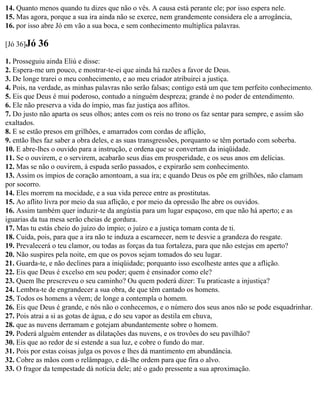 14. Quanto menos quando tu dizes que não o vês. A causa está perante ele; por isso espera nele.
15. Mas agora, porque a sua ira ainda não se exerce, nem grandemente considera ele a arrogância,
16. por isso abre Jó em vão a sua boca, e sem conhecimento multiplica palavras.

[Jó 36]Jó   36
1. Prosseguiu ainda Eliú e disse:
2. Espera-me um pouco, e mostrar-te-ei que ainda há razões a favor de Deus.
3. De longe trarei o meu conhecimento, e ao meu criador atribuirei a justiça.
4. Pois, na verdade, as minhas palavras não serão falsas; contigo está um que tem perfeito conhecimento.
5. Eis que Deus é mui poderoso, contudo a ninguém despreza; grande é no poder de entendimento.
6. Ele não preserva a vida do ímpio, mas faz justiça aos aflitos.
7. Do justo não aparta os seus olhos; antes com os reis no trono os faz sentar para sempre, e assim são
exaltados.
8. E se estão presos em grilhões, e amarrados com cordas de aflição,
9. então lhes faz saber a obra deles, e as suas transgressões, porquanto se têm portado com soberba.
10. E abre-lhes o ouvido para a instrução, e ordena que se convertam da iniqüidade.
11. Se o ouvirem, e o servirem, acabarão seus dias em prosperidade, e os seus anos em delícias.
12. Mas se não o ouvirem, à espada serão passados, e expirarão sem conhecimento.
13. Assim os ímpios de coração amontoam, a sua ira; e quando Deus os põe em grilhões, não clamam
por socorro.
14. Eles morrem na mocidade, e a sua vida perece entre as prostitutas.
15. Ao aflito livra por meio da sua aflição, e por meio da opressão lhe abre os ouvidos.
16. Assim também quer induzir-te da angústia para um lugar espaçoso, em que não há aperto; e as
iguarias da tua mesa serão cheias de gordura.
17. Mas tu estás cheio do juízo do ímpio; o juízo e a justiça tomam conta de ti.
18. Cuida, pois, para que a ira não te induza a escarnecer, nem te desvie a grandeza do resgate.
19. Prevalecerá o teu clamor, ou todas as forças da tua fortaleza, para que não estejas em aperto?
20. Não suspires pela noite, em que os povos sejam tomados do seu lugar.
21. Guarda-te, e não declines para a iniqüidade; porquanto isso escolheste antes que a aflição.
22. Eis que Deus é excelso em seu poder; quem é ensinador como ele?
23. Quem lhe prescreveu o seu caminho? Ou quem poderá dizer: Tu praticaste a injustiça?
24. Lembra-te de engrandecer a sua obra, de que têm cantado os homens.
25. Todos os homens a vêem; de longe a contempla o homem.
26. Eis que Deus é grande, e nós não o conhecemos, e o número dos seus anos não se pode esquadrinhar.
27. Pois atrai a si as gotas de água, e do seu vapor as destila em chuva,
28. que as nuvens derramam e gotejam abundantemente sobre o homem.
29. Poderá alguém entender as dilatações das nuvens, e os trovões do seu pavilhão?
30. Eis que ao redor de si estende a sua luz, e cobre o fundo do mar.
31. Pois por estas coisas julga os povos e lhes dá mantimento em abundância.
32. Cobre as mãos com o relâmpago, e dá-lhe ordem para que fira o alvo.
33. O fragor da tempestade dá notícia dele; até o gado pressente a sua aproximação.
 