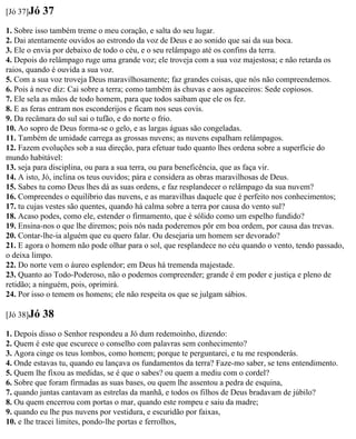 [Jó 37]Jó   37
1. Sobre isso também treme o meu coração, e salta do seu lugar.
2. Dai atentamente ouvidos ao estrondo da voz de Deus e ao sonido que sai da sua boca.
3. Ele o envia por debaixo de todo o céu, e o seu relâmpago até os confins da terra.
4. Depois do relâmpago ruge uma grande voz; ele troveja com a sua voz majestosa; e não retarda os
raios, quando é ouvida a sua voz.
5. Com a sua voz troveja Deus maravilhosamente; faz grandes coisas, que nós não compreendemos.
6. Pois à neve diz: Cai sobre a terra; como também às chuvas e aos aguaceiros: Sede copiosos.
7. Ele sela as mãos de todo homem, para que todos saibam que ele os fez.
8. E as feras entram nos esconderijos e ficam nos seus covis.
9. Da recâmara do sul sai o tufão, e do norte o frio.
10. Ao sopro de Deus forma-se o gelo, e as largas águas são congeladas.
11. Também de umidade carrega as grossas nuvens; as nuvens espalham relâmpagos.
12. Fazem evoluções sob a sua direção, para efetuar tudo quanto lhes ordena sobre a superfície do
mundo habitável:
13. seja para disciplina, ou para a sua terra, ou para beneficência, que as faça vir.
14. A isto, Jó, inclina os teus ouvidos; pára e considera as obras maravilhosas de Deus.
15. Sabes tu como Deus lhes dá as suas ordens, e faz resplandecer o relâmpago da sua nuvem?
16. Compreendes o equilíbrio das nuvens, e as maravilhas daquele que é perfeito nos conhecimentos;
17. tu cujas vestes são quentes, quando há calma sobre a terra por causa do vento sul?
18. Acaso podes, como ele, estender o firmamento, que é sólido como um espelho fundido?
19. Ensina-nos o que lhe diremos; pois nós nada poderemos pôr em boa ordem, por causa das trevas.
20. Contar-lhe-ia alguém que eu quero falar. Ou desejaria um homem ser devorado?
21. E agora o homem não pode olhar para o sol, que resplandece no céu quando o vento, tendo passado,
o deixa limpo.
22. Do norte vem o áureo esplendor; em Deus há tremenda majestade.
23. Quanto ao Todo-Poderoso, não o podemos compreender; grande é em poder e justiça e pleno de
retidão; a ninguém, pois, oprimirá.
24. Por isso o temem os homens; ele não respeita os que se julgam sábios.

[Jó 38]Jó   38
1. Depois disso o Senhor respondeu a Jó dum redemoinho, dizendo:
2. Quem é este que escurece o conselho com palavras sem conhecimento?
3. Agora cinge os teus lombos, como homem; porque te perguntarei, e tu me responderás.
4. Onde estavas tu, quando eu lançava os fundamentos da terra? Faze-mo saber, se tens entendimento.
5. Quem lhe fixou as medidas, se é que o sabes? ou quem a mediu com o cordel?
6. Sobre que foram firmadas as suas bases, ou quem lhe assentou a pedra de esquina,
7. quando juntas cantavam as estrelas da manhã, e todos os filhos de Deus bradavam de júbilo?
8. Ou quem encerrou com portas o mar, quando este rompeu e saiu da madre;
9. quando eu lhe pus nuvens por vestidura, e escuridão por faixas,
10. e lhe tracei limites, pondo-lhe portas e ferrolhos,
 