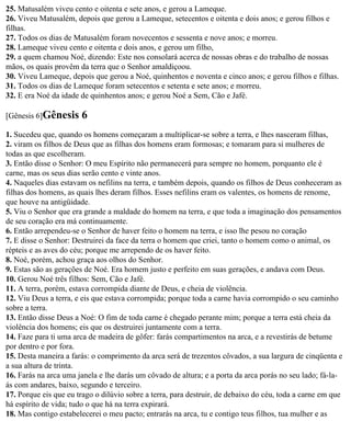 25. Matusalém viveu cento e oitenta e sete anos, e gerou a Lameque.
26. Viveu Matusalém, depois que gerou a Lameque, setecentos e oitenta e dois anos; e gerou filhos e
filhas.
27. Todos os dias de Matusalém foram novecentos e sessenta e nove anos; e morreu.
28. Lameque viveu cento e oitenta e dois anos, e gerou um filho,
29. a quem chamou Noé, dizendo: Este nos consolará acerca de nossas obras e do trabalho de nossas
mãos, os quais provêm da terra que o Senhor amaldiçoou.
30. Viveu Lameque, depois que gerou a Noé, quinhentos e noventa e cinco anos; e gerou filhos e filhas.
31. Todos os dias de Lameque foram setecentos e setenta e sete anos; e morreu.
32. E era Noé da idade de quinhentos anos; e gerou Noé a Sem, Cão e Jafé.

[Gênesis 6]Gênesis     6
1. Sucedeu que, quando os homens começaram a multiplicar-se sobre a terra, e lhes nasceram filhas,
2. viram os filhos de Deus que as filhas dos homens eram formosas; e tomaram para si mulheres de
todas as que escolheram.
3. Então disse o Senhor: O meu Espírito não permanecerá para sempre no homem, porquanto ele é
carne, mas os seus dias serão cento e vinte anos.
4. Naqueles dias estavam os nefilins na terra, e também depois, quando os filhos de Deus conheceram as
filhas dos homens, as quais lhes deram filhos. Esses nefilins eram os valentes, os homens de renome,
que houve na antigüidade.
5. Viu o Senhor que era grande a maldade do homem na terra, e que toda a imaginação dos pensamentos
de seu coração era má continuamente.
6. Então arrependeu-se o Senhor de haver feito o homem na terra, e isso lhe pesou no coração
7. E disse o Senhor: Destruirei da face da terra o homem que criei, tanto o homem como o animal, os
répteis e as aves do céu; porque me arrependo de os haver feito.
8. Noé, porém, achou graça aos olhos do Senhor.
9. Estas são as gerações de Noé. Era homem justo e perfeito em suas gerações, e andava com Deus.
10. Gerou Noé três filhos: Sem, Cão e Jafé.
11. A terra, porém, estava corrompida diante de Deus, e cheia de violência.
12. Viu Deus a terra, e eis que estava corrompida; porque toda a carne havia corrompido o seu caminho
sobre a terra.
13. Então disse Deus a Noé: O fim de toda carne é chegado perante mim; porque a terra está cheia da
violência dos homens; eis que os destruirei juntamente com a terra.
14. Faze para ti uma arca de madeira de gôfer: farás compartimentos na arca, e a revestirás de betume
por dentro e por fora.
15. Desta maneira a farás: o comprimento da arca será de trezentos côvados, a sua largura de cinqüenta e
a sua altura de trinta.
16. Farás na arca uma janela e lhe darás um côvado de altura; e a porta da arca porás no seu lado; fá-la-
ás com andares, baixo, segundo e terceiro.
17. Porque eis que eu trago o dilúvio sobre a terra, para destruir, de debaixo do céu, toda a carne em que
há espírito de vida; tudo o que há na terra expirará.
18. Mas contigo estabelecerei o meu pacto; entrarás na arca, tu e contigo teus filhos, tua mulher e as
 