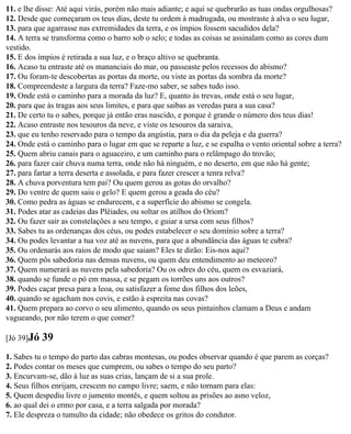 11. e lhe disse: Até aqui virás, porém não mais adiante; e aqui se quebrarão as tuas ondas orgulhosas?
12. Desde que começaram os teus dias, deste tu ordem à madrugada, ou mostraste à alva o seu lugar,
13. para que agarrasse nas extremidades da terra, e os ímpios fossem sacudidos dela?
14. A terra se transforma como o barro sob o selo; e todas as coisas se assinalam como as cores dum
vestido.
15. E dos ímpios é retirada a sua luz, e o braço altivo se quebranta.
16. Acaso tu entraste até os mananciais do mar, ou passeaste pelos recessos do abismo?
17. Ou foram-te descobertas as portas da morte, ou viste as portas da sombra da morte?
18. Compreendeste a largura da terra? Faze-mo saber, se sabes tudo isso.
19. Onde está o caminho para a morada da luz? E, quanto às trevas, onde está o seu lugar,
20. para que às tragas aos seus limites, e para que saibas as veredas para a sua casa?
21. De certo tu o sabes, porque já então eras nascido, e porque é grande o número dos teus dias!
22. Acaso entraste nos tesouros da neve, e viste os tesouros da saraiva,
23. que eu tenho reservado para o tempo da angústia, para o dia da peleja e da guerra?
24. Onde está o caminho para o lugar em que se reparte a luz, e se espalha o vento oriental sobre a terra?
25. Quem abriu canais para o aguaceiro, e um caminho para o relâmpago do trovão;
26. para fazer cair chuva numa terra, onde não há ninguém, e no deserto, em que não há gente;
27. para fartar a terra deserta e assolada, e para fazer crescer a tenra relva?
28. A chuva porventura tem pai? Ou quem gerou as gotas do orvalho?
29. Do ventre de quem saiu o gelo? E quem gerou a geada do céu?
30. Como pedra as águas se endurecem, e a superfície do abismo se congela.
31. Podes atar as cadeias das Plêiades, ou soltar os atilhos do Oriom?
32. Ou fazer sair as constelações a seu tempo, e guiar a ursa com seus filhos?
33. Sabes tu as ordenanças dos céus, ou podes estabelecer o seu domínio sobre a terra?
34. Ou podes levantar a tua voz até as nuvens, para que a abundância das águas te cubra?
35. Ou ordenarás aos raios de modo que saiam? Eles te dirão: Eis-nos aqui?
36. Quem pôs sabedoria nas densas nuvens, ou quem deu entendimento ao meteoro?
37. Quem numerará as nuvens pela sabedoria? Ou os odres do céu, quem os esvaziará,
38. quando se funde o pó em massa, e se pegam os torrões uns aos outros?
39. Podes caçar presa para a leoa, ou satisfazer a fome dos filhos dos leões,
40. quando se agacham nos covis, e estão à espreita nas covas?
41. Quem prepara ao corvo o seu alimento, quando os seus pintainhos clamam a Deus e andam
vagueando, por não terem o que comer?

[Jó 39]Jó   39
1. Sabes tu o tempo do parto das cabras montesas, ou podes observar quando é que parem as corças?
2. Podes contar os meses que cumprem, ou sabes o tempo do seu parto?
3. Encurvam-se, dão à luz as suas crias, lançam de si a sua prole.
4. Seus filhos enrijam, crescem no campo livre; saem, e não tornam para elas:
5. Quem despediu livre o jumento montês, e quem soltou as prisões ao asno veloz,
6. ao qual dei o ermo por casa, e a terra salgada por morada?
7. Ele despreza o tumulto da cidade; não obedece os gritos do condutor.
 