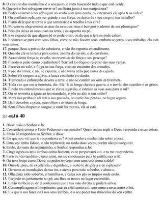 8. O circuito das montanhas é o seu pasto, e anda buscando tudo o que está verde.
9. Quererá o boi selvagem servir-te? ou ficará junto à tua manjedoura?
10. Podes amarrar o boi selvagem ao arado com uma corda, ou esterroará ele após ti os vales?
11. Ou confiarás nele, por ser grande a sua força, ou deixarás a seu cargo o teu trabalho?
12. Fiarás dele que te torne o que semeaste e o recolha à tua eira?
13. Movem-se alegremente as asas da avestruz; mas é benigno o adorno da sua plumagem?
14. Pois ela deixa os seus ovos na terra, e os aquenta no pó,
15. e se esquece de que algum pé os pode pisar, ou de que a fera os pode calcar.
16. Endurece-se para com seus filhos, como se não fossem seus; embora se perca o seu trabalho, ela está
sem temor;
17. porque Deus a privou de sabedoria, e não lhe repartiu entendimento.
18. Quando ela se levanta para correr, zomba do cavalo, e do cavaleiro.
19. Acaso deste força ao cavalo, ou revestiste de força o seu pescoço?
20. Fizeste-o pular como o gafanhoto? Terrível é o fogoso respirar das suas ventas.
21. Escarva no vale, e folga na sua força, e sai ao encontro dos armados.
22. Ri-se do temor, e não se espanta; e não torna atrás por causa da espada.
23. Sobre ele rangem a aljava, a lança cintilante e o dardo.
24. Tremendo e enfurecido devora a terra, e não se contém ao som da trombeta.
25. Toda vez que soa a trombeta, diz: Eia! E de longe cheira a guerra, e o trovão dos capitães e os gritos.
26. É pelo teu entendimento que se eleva o gavião, e estende as suas asas para o sul?
27. Ou se remonta a águia ao teu mandado, e põe no alto o seu ninho?
28. Mora nas penhas e ali tem a sua pousada, no cume das penhas, no lugar seguro.
29. Dali descobre a presa; seus olhos a avistam de longe.
30. Seus filhos chupam o sangue; e onde há mortos, ela aí está.

[Jó 40]Jó   40
1. Disse mais o Senhor a Jó:
2. Contenderá contra o Todo-Poderoso o censurador? Quem assim argüi a Deus, responda a estas coisas.
3. Então Jó respondeu ao Senhor, e disse:
4. Eis que sou vil; que te responderia eu? Antes ponho a minha mão sobre a boca.
5. Uma vez tenho falado, e não replicarei; ou ainda duas vezes, porém não prosseguirei.
6. Então, do meio do redemoinho, o Senhor respondeu a Jó:
7. Cinge agora os teus lombos como homem; eu te perguntarei a ti, e tu me responderás.
8. Farás tu vão também o meu juízo, ou me condenarás para te justificares a ti?
9. Ou tens braço como Deus; ou podes trovejar com uma voz como a dele?
10. Orna-te, pois, de excelência e dignidade, e veste-te de glória e de esplendor.
11. Derrama as inundações da tua ira, e atenta para todo soberbo, e abate-o.
12. Olha para todo soberbo, e humilha-o, e calca aos pés os ímpios onde estão.
13. Esconde-os juntamente no pó; ata-lhes os rostos no lugar escondido.
14. Então também eu de ti confessarei que a tua mão direita te poderá salvar.
15. Contempla agora o hipopótamo, que eu criei como a ti, que come a erva como o boi.
16. Eis que a sua força está nos seus lombos, e o seu poder nos músculos do seu ventre.
 