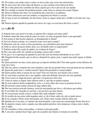 17. Ele enrija a sua cauda como o cedro; os nervos das suas coxas são entretecidos.
18. Os seus ossos são como tubos de bronze, as suas costelas como barras de ferro.
19. Ele é obra prima dos caminhos de Deus; aquele que o fez o proveu da sua espada.
20. Em verdade os montes lhe produzem pasto, onde todos os animais do campo folgam.
21. Deita-se debaixo dos lotos, no esconderijo dos canaviais e no pântano.
22. Os lotos cobrem-no com sua sombra; os salgueiros do ribeiro o cercam.
23. Eis que se um rio trasborda, ele não treme; sente-se seguro ainda que o Jordão se levante até a sua
boca.
24. Poderá alguém apanhá-lo quando ele estiver de vigia, ou com laços lhe furar o nariz?

[Jó 41]Jó   41
1. Poderás tirar com anzol o leviatã, ou apertar-lhe a língua com uma corda?
2. Poderás meter-lhe uma corda de junco no nariz, ou com um gancho furar a sua queixada?
3. Porventura te fará muitas súplicas, ou brandamente te falará?
4. Fará ele aliança contigo, ou o tomarás tu por servo para sempre?
5. Brincarás com ele, como se fora um pássaro, ou o prenderás para tuas meninas?
6. Farão os sócios de pesca tráfico dele, ou o dividirão entre os negociantes?
7. Poderás encher-lhe a pele de arpões, ou a cabeça de fisgas?
8. Põe a tua mão sobre ele; lembra-te da peleja; nunca mais o farás!
9. Eis que é vã a esperança de apanhá-lo; pois não será um homem derrubado só ao vê-lo?
10. Ninguém há tão ousado, que se atreva a despertá-lo; quem, pois, é aquele que pode erguer-se diante
de mim?
11. Quem primeiro me deu a mim, para que eu haja de retribuir-lhe? Pois tudo quanto existe debaixo de
todo céu é meu.
12. Não me calarei a respeito dos seus membros, nem da sua grande força, nem da graça da sua estrutura.
13. Quem lhe pode tirar o vestido exterior? Quem lhe penetrará a couraça dupla?
14. Quem jamais abriu as portas do seu rosto? Pois em roda dos seus dentes está o terror.
15. As suas fortes escamas são o seu orgulho, cada uma fechada como por um selo apertado.
16. Uma à outra se chega tão perto, que nem o ar passa por entre elas.
17. Umas às outras se ligam; tanto aderem entre si, que não se podem separar.
18. Os seus espirros fazem resplandecer a luz, e os seus olhos são como as pestanas da alva.
19. Da sua boca saem tochas; faíscas de fogo saltam dela.
20. Dos seus narizes procede fumaça, como de uma panela que ferve, e de juncos que ardem.
21. O seu hálito faz incender os carvões, e da sua boca sai uma chama.
22. No seu pescoço reside a força; e diante dele anda saltando o terror.
23. Os tecidos da sua carne estão pegados entre si; ela é firme sobre ele, não se pode mover.
24. O seu coração é firme como uma pedra; sim, firme como a pedra inferior duma mó.
25. Quando ele se levanta, os valentes são atemorizados, e por causa da consternação ficam fora de si.
26. Se alguém o atacar com a espada, essa não poderá penetrar; nem tampouco a lança, nem o dardo,
nem o arpão.
27. Ele considera o ferro como palha, e o bronze como pau podre.
28. A seta não o poderá fazer fugir; para ele as pedras das fundas se tornam em restolho.
 