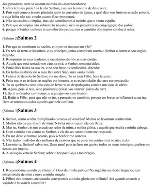 dos pecadores, nem se assenta na roda dos escarnecedores;
2. antes tem seu prazer na lei do Senhor, e na sua lei medita de dia e noite.
3. Pois será como a árvore plantada junto às correntes de águas, a qual dá o seu fruto na estação própria,
e cuja folha não cai; e tudo quanto fizer prosperará.
4. Não são assim os ímpios, mas são semelhantes à moinha que o vento espalha.
5. Pelo que os ímpios não subsistirão no juízo, nem os pecadores na congregação dos justos;
6. porque o Senhor conhece o caminho dos justos, mas o caminho dos ímpios conduz à ruína.

[Salmos 2]Salmos      2
1. Por que se amotinam as nações, e os povos tramam em vão?
2. Os reis da terra se levantam, e os príncipes juntos conspiram contra o Senhor e contra o seu ungido,
dizendo:
3. Rompamos as suas ataduras, e sacudamos de nós as suas cordas.
4. Aquele que está sentado nos céus se rirá; o Senhor zombará deles.
5. Então lhes falará na sua ira, e no seu furor os confundirá, dizendo:
6. Eu tenho estabelecido o meu Rei sobre Sião, meu santo monte.
7. Falarei do decreto do Senhor; ele me disse: Tu és meu Filho, hoje te gerei.
8. Pede-me, e eu te darei as nações por herança, e as extremidades da terra por possessão.
9. Tu os quebrarás com uma vara de ferro; tu os despedaçarás como a um vaso de oleiro.
10. Agora, pois, ó reis, sede prudentes; deixai-vos instruir, juízes da terra.
11. Servi ao Senhor com temor, e regozijai-vos com tremor.
12. Beijai o Filho, para que não se ire, e pereçais no caminho; porque em breve se inflamará a sua ira.
Bem-aventurados todos aqueles que nele confiam.

[Salmos 3]Salmos      3
1. Senhor, como se têm multiplicado os meus adversários! Muitos se levantam contra mim.
2. Muitos são os que dizem de mim: Não há socorro para ele em Deus.
3. Mas tu, Senhor, és um escudo ao redor de mim, a minha glória, e aquele que exulta a minha cabeça.
4. Com a minha voz clamo ao Senhor, e ele do seu santo monte me responde.
5. Eu me deito e durmo; acordo, pois o Senhor me sustenta.
6. Não tenho medo dos dez milhares de pessoas que se puseram contra mim ao meu redor.
7. Levanta-te, Senhor! salva-me, Deus meu! pois tu feres no queixo todos os meus inimigos; quebras os
dentes aos ímpios.
8. A salvação vem do Senhor; sobre o teu povo seja a tua bênção.

[Salmos 4]Salmos      4
1. Responde-me quando eu clamar, ó Deus da minha justiça! Na angústia me deste largueza; tem
misericórdia de mim e ouve a minha oração.
2. Filhos dos homens, até quando convertereis a minha glória em infâmia? Até quando amareis a
vaidade e buscareis a mentira?
 