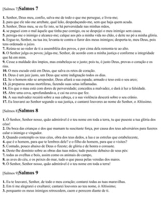 [Salmos 7]Salmos      7
1. Senhor, Deus meu, confio, salva-me de todo o que me persegue, e livra-me;
2. para que ele não me arrebate, qual leão, despedaçando-me, sem que haja quem acuda.
3. Senhor, Deus meu, se eu fiz isto, se há perversidade nas minhas mãos,
4. se paguei com o mal àquele que tinha paz comigo, ou se despojei o meu inimigo sem causa.
5. persiga-me o inimigo e alcance-me; calque aos pés a minha vida no chão, e deite no pó a minha glória.
6. Ergue-te, Senhor, na tua ira; levanta-te contra o furor dos meus inimigos; desperta-te, meu Deus, pois
tens ordenado o juízo.
7. Reúna-se ao redor de ti a assembléia dos povos, e por cima dela remonta-te ao alto.
8. O Senhor julga os povos; julga-me, Senhor, de acordo com a minha justiça e conforme a integridade
que há em mim.
9. Cesse a maldade dos ímpios, mas estabeleça-se o justo; pois tu, ó justo Deus, provas o coração e os
rins.
10. O meu escudo está em Deus, que salva os retos de coração.
11. Deus é um juiz justo, um Deus que sente indignação todos os dias.
12. Se o homem não se arrepender, Deus afiará a sua espada; armado e teso está o seu arco;
13. já preparou armas mortíferas, fazendo suas setas inflamadas.
14. Eis que o mau está com dores de perversidade; concedeu a malvadez, e dará à luz a falsidade.
15. Abre uma cova, aprofundando-a, e cai na cova que fez.
16. A sua malvadez recairá sobre a sua cabeça, e a sua violência descerá sobre o seu crânio.
17. Eu louvarei ao Senhor segundo a sua justiça, e cantarei louvores ao nome do Senhor, o Altíssimo.

[Salmos 8]Salmos      8
1. Ó Senhor, Senhor nosso, quão admirável é o teu nome em toda a terra, tu que puseste a tua glória dos
céus!
2. Da boca das crianças e dos que mamam tu suscitaste força, por causa dos teus adversários para fazeres
calar o inimigo e vingador.
3. Quando contemplo os teus céus, obra dos teus dedos, a lua e as estrelas que estabeleceste,
4. que é o homem, para que te lembres dele? e o filho do homem, para que o visites?
5. Contudo, pouco abaixo de Deus o fizeste; de glória e de honra o coroaste.
6. Deste-lhe domínio sobre as obras das tuas mãos; tudo puseste debaixo de seus pés:
7. todas as ovelhas e bois, assim como os animais do campo,
8. as aves do céu, e os peixes do mar, tudo o que passa pelas veredas dos mares.
9. Ó Senhor, Senhor nosso, quão admirável é o teu nome em toda a terra!

[Salmos 9]Salmos      9
1. Eu te louvarei, Senhor, de todo o meu coração; contarei todas as tuas maravilhas.
2. Em ti me alegrarei e exultarei; cantarei louvores ao teu nome, ó Altíssimo;
3. porquanto os meus inimigos retrocedem, caem e perecem diante de ti.
 