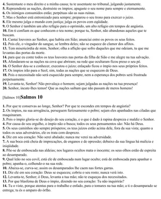 4. Sustentaste o meu direito e a minha causa; tu te assentaste no tribunal, julgando justamente.
5. Repreendeste as nações, destruíste os ímpios; apagaste o seu nome para sempre e eternamente.
6. Os inimigos consumidos estão; perpétuas são as suas ruínas.
7. Mas o Senhor está entronizado para sempre; preparou o seu trono para exercer o juízo.
8. Ele mesmo julga o mundo com justiça; julga os povos com eqüidade.
9. O Senhor é também um alto refúgio para o oprimido, um alto refúgio em tempos de angústia.
10. Em ti confiam os que conhecem o teu nome; porque tu, Senhor, não abandonas aqueles que te
buscam.
11. Cantai louvores ao Senhor, que habita em Sião; anunciai entre os povos os seus feitos.
12. Pois ele, o vingador do sangue, se lembra deles; não se esquece do clamor dos aflitos.
13. Tem misericórdia de mim, Senhor; olha a aflição que sofro daqueles que me odeiam, tu que me
levantas das portas da morte.
14. para que eu conte todos os teus louvores nas portas da filha de Sião e me alegre na tua salvação.
15. Afundaram-se as nações na cova que abriram; na rede que ocultaram ficou preso o seu pé.
16. O Senhor deu-se a conhecer, executou o juízo; enlaçado ficou o ímpio nos seus próprios feitos.
17. Os ímpios irão para o Seol, sim, todas as nações que se esquecem de Deus.
18. Pois o necessitado não será esquecido para sempre, nem a esperança dos pobres será frustrada
perpetuamente.
19. Levanta-te, Senhor! Não prevaleça o homem; sejam julgadas as nações na tua presença!
20. Senhor, incute-lhes temor! Que as nações saibam que não passam de meros homens!

[Salmos 10]Salmos      10
1. Por que te conservas ao longe, Senhor? Por que te escondes em tempos de angústia?
2. Os ímpios, na sua arrogância, perseguem furiosamente o pobre; sejam eles apanhados nas ciladas que
maquinaram.
3. Pois o ímpio gloria-se do desejo do seu coração, e o que é dado à rapina despreza e maldiz o Senhor.
4. Por causa do seu orgulho, o ímpio não o busca; todos os seus pensamentos são: Não há Deus.
5. Os seus caminhos são sempre prósperos; os teus juízos estão acima dele, fora da sua vista; quanto a
todos os seus adversários, ele os trata com desprezo.
6. Diz em seu coração: Não serei abalado; nunca me verei na adversidade.
7. A sua boca está cheia de imprecações, de enganos e de opressão; debaixo da sua língua há malícia e
iniqüidade.
8. Põe-se de emboscada nas aldeias; nos lugares ocultos mata o inocente; os seus olhos estão de espreita
ao desamparado.
9. Qual leão no seu covil, está ele de emboscada num lugar oculto; está de emboscada para apanhar o
pobre; apanha-o, colhendo-o na sua rede.
10. Abaixa-se, curva-se; assim os desamparados lhe caem nas fortes garras.
11. Diz ele em seu coração: Deus se esqueceu; cobriu o seu rosto; nunca verá isto.
12. Levanta-te, Senhor; ó Deus, levanta a tua mão; não te esqueças dos necessitados.
13. Por que blasfema de Deus o ímpio, dizendo no seu coração: Tu não inquirirás?
14. Tu o viste, porque atentas para o trabalho e enfado, para o tomares na tua mão; a ti o desamparado se
entrega; tu és o amparo do órfão.
 