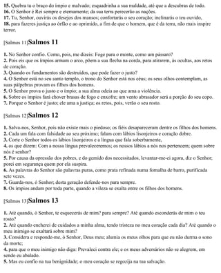 15. Quebra tu o braço do ímpio e malvado; esquadrinha a sua maldade, até que a descubras de todo.
16. O Senhor é Rei sempre e eternamente; da sua terra perecerão as nações.
17. Tu, Senhor, ouvirás os desejos dos mansos; confortarás o seu coração; inclinarás o teu ouvido,
18. para fazeres justiça ao órfão e ao oprimido, a fim de que o homem, que é da terra, não mais inspire
terror.

[Salmos 11]Salmos      11
1. No Senhor confio. Como, pois, me dizeis: Foge para o monte, como um pássaro?
2. Pois eis que os ímpios armam o arco, põem a sua flecha na corda, para atirarem, às ocultas, aos retos
de coração.
3. Quando os fundamentos são destruídos, que pode fazer o justo?
4. O Senhor está no seu santo templo, o trono do Senhor está nos céus; os seus olhos contemplam, as
suas pálpebras provam os filhos dos homens.
5. O Senhor prova o justo e o ímpio; a sua alma odeia ao que ama a violência.
6. Sobre os ímpios fará chover brasas de fogo e enxofre; um vento abrasador será a porção do seu copo.
7. Porque o Senhor é justo; ele ama a justiça; os retos, pois, verão o seu rosto.

[Salmos 12]Salmos      12
1. Salva-nos, Senhor, pois não existe mais o piedoso; os fiéis desapareceram dentre os filhos dos homens.
2. Cada um fala com falsidade ao seu próximo; falam com lábios lisonjeiros e coração dobre.
3. Corte o Senhor todos os lábios lisonjeiros e a língua que fala soberbamente,
4. os que dizem: Com a nossa língua prevaleceremos; os nossos lábios a nós nos pertencem; quem sobre
nós é senhor?
5. Por causa da opressão dos pobres, e do gemido dos necessitados, levantar-me-ei agora, diz o Senhor;
porei em segurança quem por ela suspira.
6. As palavras do Senhor são palavras puras, como prata refinada numa fornalha de barro, purificada
sete vezes.
7. Guarda-nos, ó Senhor; desta geração defende-nos para sempre.
8. Os ímpios andam por toda parte, quando a vileza se exalta entre os filhos dos homens.

[Salmos 13]Salmos      13
1. Até quando, ó Senhor, te esquecerás de mim? para sempre? Até quando esconderás de mim o teu
rosto?
2. Até quando encherei de cuidados a minha alma, tendo tristeza no meu coração cada dia? Até quando o
meu inimigo se exaltará sobre mim?
3. Considera e responde-me, ó Senhor, Deus meu; alumia os meus olhos para que eu não durma o sono
da morte;
4. para que o meu inimigo não diga: Prevaleci contra ele; e os meus adversários não se alegrem, em
sendo eu abalado.
5. Mas eu confio na tua benignidade; o meu coração se regozija na tua salvação.
 