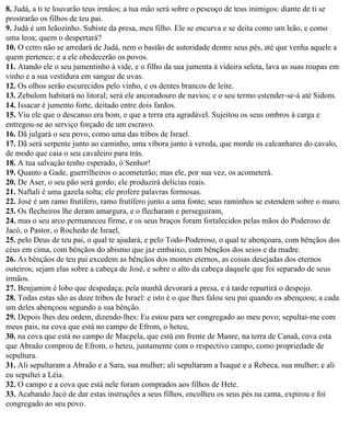 8. Judá, a ti te louvarão teus irmãos; a tua mão será sobre o pescoço de teus inimigos: diante de ti se
prostrarão os filhos de teu pai.
9. Judá é um leãozinho. Subiste da presa, meu filho. Ele se encurva e se deita como um leão, e como
uma leoa; quem o despertará?
10. O cetro não se arredará de Judá, nem o bastão de autoridade dentre seus pés, até que venha aquele a
quem pertence; e a ele obedecerão os povos.
11. Atando ele o seu jumentinho à vide, e o filho da sua jumenta à videira seleta, lava as suas roupas em
vinho e a sua vestidura em sangue de uvas.
12. Os olhos serão escurecidos pelo vinho, e os dentes brancos de leite.
13. Zebulom habitará no litoral; será ele ancoradouro de navios; e o seu termo estender-se-á até Sidom.
14. Issacar é jumento forte, deitado entre dois fardos.
15. Viu ele que o descanso era bom, e que a terra era agradável. Sujeitou os seus ombros à carga e
entregou-se ao serviço forçado de um escravo.
16. Dã julgará o seu povo, como uma das tribos de Israel.
17. Dã será serpente junto ao caminho, uma víbora junto à vereda, que morde os calcanhares do cavalo,
de modo que caia o seu cavaleiro para trás.
18. A tua salvação tenho esperado, ó Senhor!
19. Quanto a Gade, guerrilheiros o acometerão; mas ele, por sua vez, os acometerá.
20. De Aser, o seu pão será gordo; ele produzirá delícias reais.
21. Naftali é uma gazela solta; ele profere palavras formosas.
22. José é um ramo frutífero, ramo frutífero junto a uma fonte; seus raminhos se estendem sobre o muro.
23. Os flecheiros lhe deram amargura, e o flecharam e perseguiram,
24. mas o seu arco permaneceu firme, e os seus braços foram fortalecidos pelas mãos do Poderoso de
Jacó, o Pastor, o Rochedo de Israel,
25. pelo Deus de teu pai, o qual te ajudará, e pelo Todo-Poderoso, o qual te abençoara, com bênçãos dos
céus em cima, com bênçãos do abismo que jaz embaixo, com bênçãos dos seios e da madre.
26. As bênçãos de teu pai excedem as bênçãos dos montes eternos, as coisas desejadas dos eternos
outeiros; sejam elas sobre a cabeça de José, e sobre o alto da cabeça daquele que foi separado de seus
irmãos.
27. Benjamim é lobo que despedaça; pela manhã devorará a presa, e à tarde repartirá o despojo.
28. Todas estas são as doze tribos de Israel: e isto é o que lhes falou seu pai quando os abençoou; a cada
um deles abençoou segundo a sua bênção.
29. Depois lhes deu ordem, dizendo-lhes: Eu estou para ser congregado ao meu povo; sepultai-me com
meus pais, na cova que está no campo de Efrom, o heteu,
30. na cova que está no campo de Macpela, que está em frente de Manre, na terra de Canaã, cova esta
que Abraão comprou de Efrom, o heteu, juntamente com o respectivo campo, como propriedade de
sepultura.
31. Ali sepultaram a Abraão e a Sara, sua mulher; ali sepultaram a Isaque e a Rebeca, sua mulher; e ali
eu sepultei a Léia.
32. O campo e a cova que está nele foram comprados aos filhos de Hete.
33. Acabando Jacó de dar estas instruções a seus filhos, encolheu os seus pés na cama, expirou e foi
congregado ao seu povo.
 