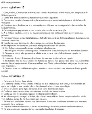 delícias perpetuamente.

[Salmos 17]Salmos      17
1. Ouve, Senhor, a justa causa; atende ao meu clamor; dá ouvidos à minha oração, que não procede de
lábios enganosos.
2. Venha de ti a minha sentença; atendam os teus olhos à eqüidade.
3. Provas-me o coração, visitas-me de noite; examinas-me e não achas iniqüidade; a minha boca não
transgride.
4. Quanto às obras dos homens, pela palavra dos teus lábios eu me tenho guardado dos caminhos do
homem violento.
5. Os meus passos apegaram-se às tuas veredas, não resvalaram os meus pés.
6. A ti, ó Deus, eu clamo, pois tu me ouvirás; inclina para mim os teus ouvidos, e ouve as minhas
palavras.
7. Faze maravilhosas as tuas beneficências, ó Salvador dos que à tua destra se refugiam daqueles que se
levantam contra eles.
8. Guarda-me como à menina do olho; esconde-me, à sombra das tuas asas,
9. dos ímpios que me despojam, dos meus inimigos mortais que me cercam.
10. Eles fecham o seu coração; com a boca falam soberbamente.
11. Andam agora rodeando os meus passos; fixam em mim os seus olhos para me derrubarem por terra.
12. Parecem-se com o leão que deseja arrebatar a sua presa, e com o leãozinho que espreita em
esconderijos.
13. Levanta-te, Senhor, detém-nos, derruba-os; livra-me dos ímpios, pela tua espada,
14. dos homens, pela tua mão, Senhor, dos homens do mundo, cujo quinhão está nesta vida. Enche-lhes
o ventre da tua ira entesourada. Fartem-se dela os seus filhos, e dêem ainda os sobejos por herança aos
seus pequeninos.
15. Quanto a mim, em retidão contemplarei a tua face; eu me satisfarei com a tua semelhança quando
acordar.

[Salmos 18]Salmos      18
1. Eu te amo, ó Senhor, força minha.
2. O Senhor é a minha rocha, a minha fortaleza e o meu libertador; o meu Deus, o meu rochedo, em
quem me refúgio; o meu escudo, a força da minha salvação, e o meu alto refúgio.
3. Invoco o Senhor, que é digno de louvor, e sou salvo dos meus inimigos.
4. Cordas de morte me cercaram, e torrentes de perdição me amedrontaram.
5. Cordas de Seol me cingiram, laços de morte me surpreenderam.
6. Na minha angústia invoquei o Senhor, sim, clamei ao meu Deus; do seu templo ouviu ele a minha
voz; o clamor que eu lhe fiz chegou aos seus ouvidos.
7. Então a terra se abalou e tremeu, e os fundamentos dos montes também se moveram e se abalaram,
porquanto ele se indignou.
8. Das suas narinas subiu fumaça, e da sua boca saiu fogo devorador; dele saíram brasas ardentes.
9. Ele abaixou os céus e desceu; trevas espessas havia debaixo de seus pés.
 