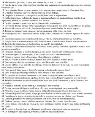 10. Montou num querubim, e voou; sim, voou sobre as asas do vento.
11. Fez das trevas o seu retiro secreto; o pavilhão que o cercava era a escuridão das águas e as espessas
nuvens do céu.
12. Do resplendor da sua presença saíram, pelas suas espessas nuvens, saraiva e brasas de fogo.
13. O Senhor trovejou a sua voz; e havia saraiva e brasas de fogo.
14. Despediu as suas setas, e os espalhou; multiplicou raios, e os perturbou.
15. Então foram vistos os leitos das águas, e foram descobertos os fundamentos do mundo, à tua
repreensão, Senhor, ao sopro do vento das tuas narinas.
16. Do alto estendeu o braço e me tomou; tirou-me das muitas águas.
17. Livrou-me do meu inimigo forte e daqueles que me odiavam; pois eram mais poderosos do que eu.
18. Surpreenderam-me eles no dia da minha calamidade, mas o Senhor foi o meu amparo.
19. Trouxe-me para um lugar espaçoso; livrou-me, porque tinha prazer em mim.
20. Recompensou-me o Senhor conforme a minha justiça, retribuiu-me conforme a pureza das minhas
mãos.
21. Pois tenho guardado os caminhos do Senhor, e não me apartei impiamente do meu Deus.
22. Porque todas as suas ordenanças estão diante de mim, e nunca afastei de mim os seus estatutos.
23. Também fui irrepreensível diante dele, e me guardei da iniqüidade.
24. Pelo que o Senhor me recompensou conforme a minha justiça, conforme a pureza de minhas mãos
perante os seus olhos.
25. Para com o benigno te mostras benigno, e para com o homem perfeito te mostras perfeito.
26. Para com o puro te mostras puro, e para com o perverso te mostras contrário.
27. Porque tu livras o povo aflito, mas os olhos altivos tu os abates.
28. Sim, tu acendes a minha candeia; o Senhor meu Deus alumia as minhas trevas.
29. Com o teu auxílio dou numa tropa; com o meu Deus salto uma muralha.
30. Quanto a Deus, o seu caminho é perfeito; a promessa do Senhor é provada; ele é um escudo para
todos os que nele confiam.
31. Pois, quem é Deus senão o Senhor? e quem é rochedo senão o nosso Deus?
32. Ele é o Deus que me cinge de força e torna perfeito o meu caminho;
33. faz os meus pés como os das corças, e me coloca em segurança nos meus lugares altos.
34. Adestra as minhas mãos para a peleja, de sorte que os meus braços vergam um arco de bronze.
35. Também me deste o escudo da tua salvação; a tua mão direita me sustém, e a tua clemência me
engrandece.
36. Alargas o caminho diante de mim, e os meus pés não resvalam.
37. Persigo os meus inimigos, e os alcanço; não volto senão depois de os ter consumido.
38. Atravesso-os, de modo que nunca mais se podem levantar; caem debaixo dos meus pés.
39. Pois me cinges de força para a peleja; prostras debaixo de mim aqueles que contra mim se levantam.
40. Fazes também que os meus inimigos me dêem as costas; aos que me odeiam eu os destruo.
41. Clamam, porém não há libertador; clamam ao Senhor, mas ele não lhes responde.
42. Então os esmiuço como o pó diante do vento; lanço-os fora como a lama das ruas.
43. Livras-me das contendas do povo, e me fazes cabeça das nações; um povo que eu não conhecia se
me sujeita.
44. Ao ouvirem de mim, logo me obedecem; com lisonja os estrangeiros se me submetem.
45. Os estrangeiros desfalecem e, tremendo, saem dos seus esconderijos.
 