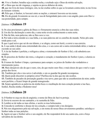 46. Vive o Senhor; bendita seja a minha rocha, e exaltado seja o Deus da minha salvação,
47. o Deus que me dá vingança, e sujeita os povos debaixo de mim,
48. que me livra de meus inimigos; sim, tu me exaltas sobre os que se levantam contra mim; tu me livras
do homem violento.
49. Pelo que, ó Senhor, te louvarei entre as nações, e entoarei louvores ao teu nome.
50. Ele dá grande livramento ao seu rei, e usa de benignidade para com o seu ungido, para com Davi e
sua posteridade, para sempre.

[Salmos 19]Salmos      19
1. Os céus proclamam a glória de Deus e o firmamento anuncia a obra das suas mãos.
2. Um dia faz declaração a outro dia, e uma noite revela conhecimento a outra noite.
3. Não há fala, nem palavras; não se lhes ouve a voz.
4. Por toda a terra estende-se a sua linha, e as suas palavras até os consfins do mundo. Neles pôs uma
tenda para o sol,
5. que é qual noivo que sai do seu tálamo, e se alegra, como um herói, a correr a sua carreira.
6. A sua saída é desde uma extremidade dos céus, e o seu curso até a outra extremidade deles; e nada se
esconde ao seu calor.
7. A lei do Senhor é perfeita, e refrigera a alma; o testemunho do Senhor é fiel, e dá sabedoria aos
simples.
8. Os preceitos do Senhor são retos, e alegram o coração; o mandamento do Senhor é puro, e alumia os
olhos.
9. O temor do Senhor é limpo, e permanece para sempre; os juízos do Senhor são verdadeiros e
inteiramente justos.
10. Mais desejáveis são do que o ouro, sim, do que muito ouro fino; e mais doces do que o mel e o que
goteja dos favos.
11. Também por eles o teu servo é advertido; e em os guardar há grande recompensa.
12. Quem pode discernir os próprios erros? Purifica-me tu dos que me são ocultos.
13. Também de pecados de presunção guarda o teu servo, para que não se assenhoreiem de mim; então
serei perfeito, e ficarei limpo de grande transgressão.
14. Sejam agradáveis as palavras da minha boca e a meditação do meu coração perante a tua face,
Senhor, Rocha minha e Redentor meu!

[Salmos 20]Salmos      20
1. O Senhor te ouça no dia da angústia; o nome do Deus de Jacó te proteja.
2. Envie-te socorro do seu santuário, e te sustenha de Sião.
3. Lembre-se de todas as tuas ofertas, e aceite os teus holocaustos.
4. Conceda-te conforme o desejo do teu coração, e cumpra todo o teu desígnio.
5. Nós nos alegraremos pela tua salvação, e em nome do nosso Deus arvoraremos pendões; satisfaça o
Senhor todas as tuas petições.
6. Agora sei que o Senhor salva o seu ungido; ele lhe responderá lá do seu santo céu, com a força
salvadora da sua destra.
 