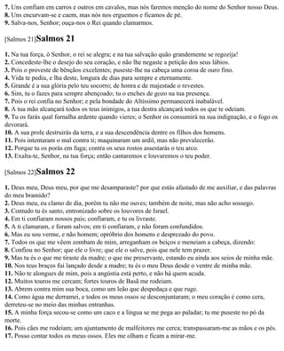 7. Uns confiam em carros e outros em cavalos, mas nós faremos menção do nome do Senhor nosso Deus.
8. Uns encurvam-se e caem, mas nós nos erguemos e ficamos de pé.
9. Salva-nos, Senhor; ouça-nos o Rei quando clamarmos.

[Salmos 21]Salmos      21
1. Na tua força, ó Senhor, o rei se alegra; e na tua salvação quão grandemente se regozija!
2. Concedeste-lhe o desejo do seu coração, e não lhe negaste a petição dos seus lábios.
3. Pois o proveste de bênçãos excelentes; puseste-lhe na cabeça uma coroa de ouro fino.
4. Vida te pediu, e lha deste, longura de dias para sempre e eternamente.
5. Grande é a sua glória pelo teu socorro; de honra e de majestade o revestes.
6. Sim, tu o fazes para sempre abençoado; tu o enches de gozo na tua presença.
7. Pois o rei confia no Senhor; e pela bondade do Altíssimo permanecerá inabalável.
8. A tua mão alcançará todos os teus inimigos, a tua destra alcançará todos os que te odeiam.
9. Tu os farás qual fornalha ardente quando vieres; o Senhor os consumirá na sua indignação, e o fogo os
devorará.
10. A sua prole destruirás da terra, e a sua descendência dentre os filhos dos homens.
11. Pois intentaram o mal contra ti; maquinaram um ardil, mas não prevalecerão.
12. Porque tu os porás em fuga; contra os seus rostos assestarás o teu arco.
13. Exalta-te, Senhor, na tua força; então cantaremos e louvaremos o teu poder.

[Salmos 22]Salmos      22
1. Deus meu, Deus meu, por que me desamparaste? por que estás afastado de me auxiliar, e das palavras
do meu bramido?
2. Deus meu, eu clamo de dia, porém tu não me ouves; também de noite, mas não acho sossego.
3. Contudo tu és santo, entronizado sobre os louvores de Israel.
4. Em ti confiaram nossos pais; confiaram, e tu os livraste.
5. A ti clamaram, e foram salvos; em ti confiaram, e não foram confundidos.
6. Mas eu sou verme, e não homem; opróbrio dos homens e desprezado do povo.
7. Todos os que me vêem zombam de mim, arreganham os beiços e meneiam a cabeça, dizendo:
8. Confiou no Senhor; que ele o livre; que ele o salve, pois que nele tem prazer.
9. Mas tu és o que me tiraste da madre; o que me preservaste, estando eu ainda aos seios de minha mãe.
10. Nos teus braços fui lançado desde a madre; tu és o meu Deus desde o ventre de minha mãe.
11. Não te alongues de mim, pois a angústia está perto, e não há quem acuda.
12. Muitos touros me cercam; fortes touros de Basã me rodeiam.
13. Abrem contra mim sua boca, como um leão que despedaça e que ruge.
14. Como água me derramei, e todos os meus ossos se desconjuntaram; o meu coração é como cera,
derreteu-se no meio das minhas entranhas.
15. A minha força secou-se como um caco e a língua se me pega ao paladar; tu me puseste no pó da
morte.
16. Pois cães me rodeiam; um ajuntamento de malfeitores me cerca; transpassaram-me as mãos e os pés.
17. Posso contar todos os meus ossos. Eles me olham e ficam a mirar-me.
 