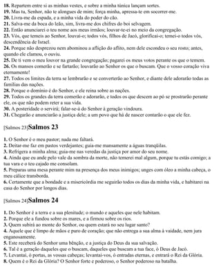 18. Repartem entre si as minhas vestes, e sobre a minha túnica lançam sortes.
19. Mas tu, Senhor, não te alongues de mim; força minha, apressa-te em socorrer-me.
20. Livra-me da espada, e a minha vida do poder do cão.
21. Salva-me da boca do leão, sim, livra-me dos chifres do boi selvagem.
22. Então anunciarei o teu nome aos meus irmãos; louvar-te-ei no meio da congregação.
23. Vós, que temeis ao Senhor, louvai-o; todos vós, filhos de Jacó, glorificai-o; temei-o todos vós,
descendência de Israel.
24. Porque não desprezou nem abominou a aflição do aflito, nem dele escondeu o seu rosto; antes,
quando ele clamou, o ouviu.
25. De ti vem o meu louvor na grande congregação; pagarei os meus votos perante os que o temem.
26. Os mansos comerão e se fartarão; louvarão ao Senhor os que o buscam. Que o vosso coração viva
eternamente!
27. Todos os limites da terra se lembrarão e se converterão ao Senhor, e diante dele adorarão todas as
famílias das nações.
28. Porque o domínio é do Senhor, e ele reina sobre as nações.
29. Todos os grandes da terra comerão e adorarão, e todos os que descem ao pó se prostrarão perante
ele, os que não podem reter a sua vida.
30. A posteridade o servirá; falar-se-á do Senhor à geração vindoura.
31. Chegarão e anunciarão a justiça dele; a um povo que há de nascer contarão o que ele fez.

[Salmos 23]Salmos       23
1. O Senhor é o meu pastor; nada me faltará.
2. Deitar-me faz em pastos verdejantes; guia-me mansamente a águas tranqüilas.
3. Refrigera a minha alma; guia-me nas veredas da justiça por amor do seu nome.
4. Ainda que eu ande pelo vale da sombra da morte, não temerei mal algum, porque tu estás comigo; a
tua vara e o teu cajado me consolam.
5. Preparas uma mesa perante mim na presença dos meus inimigos; unges com óleo a minha cabeça, o
meu cálice transborda.
6. Certamente que a bondade e a misericórdia me seguirão todos os dias da minha vida, e habitarei na
casa do Senhor por longos dias.

[Salmos 24]Salmos       24
1. Do Senhor é a terra e a sua plenitude; o mundo e aqueles que nele habitam.
2. Porque ele a fundou sobre os mares, e a firmou sobre os rios.
3. Quem subirá ao monte do Senhor, ou quem estará no seu lugar santo?
4. Aquele que é limpo de mãos e puro de coração; que não entrega a sua alma à vaidade, nem jura
enganosamente.
5. Este receberá do Senhor uma bênção, e a justiça do Deus da sua salvação.
6. Tal é a geração daqueles que o buscam, daqueles que buscam a tua face, ó Deus de Jacó.
7. Levantai, ó portas, as vossas cabeças; levantai-vos, ó entradas eternas, e entrará o Rei da Glória.
8. Quem é o Rei da Glória? O Senhor forte e poderoso, o Senhor poderoso na batalha.
 