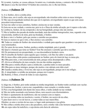 9. Levantai, ó portas, as vossas cabeças; levantai-vos, ó entradas eternas, e entrará o Rei da Glória.
10. Quem é esse Rei da Glória? O Senhor dos exércitos; ele é o Rei da Glória.

[Salmos 25]Salmos       25
1. A ti, Senhor, elevo a minha alma.
2. Deus meu, em ti confio; não seja eu envergonhado; não triunfem sobre mim os meus inimigos.
3. Não seja envergonhado nenhum dos que em ti esperam; envergonhados sejam os que sem causa
procedem traiçoeiramente.
4. Faze-me saber os teus caminhos, Senhor; ensina-me as tuas veredas.
5. Guia-me na tua verdade, e ensina-me; pois tu és o Deus da minha salvação; por ti espero o dia todo.
6. Lembra-te, Senhor, da tua compaixão e da tua benignidade, porque elas são eternas.
7. Não te lembres dos pecado da minha mocidade, nem das minhas transgressões; mas, segundo a tua
misericórdia, lembra-te de mim, pela tua bondade, ó Senhor.
8. Bom e reto é o Senhor; pelo que ensina o caminho aos pecadores.
9. Guia os mansos no que é reto, e lhes ensina o seu caminho.
10. Todas as veredas do Senhor são misericórdia e verdade para aqueles que guardam o seu pacto e os
seus testemunhos.
11. Por amor do teu nome, Senhor, perdoa a minha iniqüidade, pois é grande.
12. Qual é o homem que teme ao Senhor? Este lhe ensinará o caminho que deve escolher.
13. Ele permanecerá em prosperidade, e a sua descendência herdará a terra.
14. O conselho do Senhor é para aqueles que o temem, e ele lhes faz saber o seu pacto.
15. Os meus olhos estão postos continuamente no Senhor, pois ele tirará do laço os meus pés.
16. Olha para mim, e tem misericórdia de mim, porque estou desamparado e aflito.
17. Alivia as tribulações do meu coração; tira-me das minhas angústias.
18. Olha para a minha aflição e para a minha dor, e perdoa todos os meus pecados.
19. Olha para os meus inimigos, porque são muitos e me odeiam com ódio cruel.
20. Guarda a minha alma, e livra-me; não seja eu envergonhado, porque em ti me refúgio.
21. A integridade e a retidão me protejam, porque em ti espero.
22. Redime, ó Deus, a Israel de todas as suas angústias.

[Salmos 26]Salmos       26
1. Julga-me, ó Senhor, pois tenho andado na minha integridade; no Senhor tenho confiado sem vacilar.
2. Examina-me, Senhor, e prova-me; esquadrinha o meu coração e a minha mente.
3. Pois a tua benignidade está diante dos meus olhos, e tenho andado na tua verdade.
4. Não me tenho assentado com homens falsos, nem associo com dissimuladores.
5. Odeio o ajuntamento de malfeitores; não me sentarei com os ímpios.
6. Lavo as minhas mãos na inocência; e assim, ó Senhor, me acerco do teu altar,
7. para fazer ouvir a voz de louvor, e contar todas as tuas maravilhas.
8Senhor, eu amo o recinto da tua casa e o lugar onde permanece a tua glória.
9. Não colhas a minha alma com a dos pecadores, nem a minha vida a dos homens sanguinolentos,
10. em cujas mãos há malefício, e cuja destra está cheia de subornos.
 