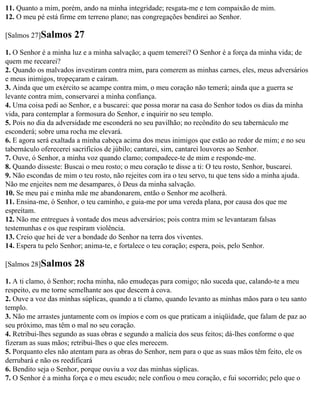 11. Quanto a mim, porém, ando na minha integridade; resgata-me e tem compaixão de mim.
12. O meu pé está firme em terreno plano; nas congregações bendirei ao Senhor.

[Salmos 27]Salmos      27
1. O Senhor é a minha luz e a minha salvação; a quem temerei? O Senhor é a força da minha vida; de
quem me recearei?
2. Quando os malvados investiram contra mim, para comerem as minhas carnes, eles, meus adversários
e meus inimigos, tropeçaram e caíram.
3. Ainda que um exército se acampe contra mim, o meu coração não temerá; ainda que a guerra se
levante contra mim, conservarei a minha confiança.
4. Uma coisa pedi ao Senhor, e a buscarei: que possa morar na casa do Senhor todos os dias da minha
vida, para contemplar a formosura do Senhor, e inquirir no seu templo.
5. Pois no dia da adversidade me esconderá no seu pavilhão; no recôndito do seu tabernáculo me
esconderá; sobre uma rocha me elevará.
6. E agora será exaltada a minha cabeça acima dos meus inimigos que estão ao redor de mim; e no seu
tabernáculo oferecerei sacrifícios de júbilo; cantarei, sim, cantarei louvores ao Senhor.
7. Ouve, ó Senhor, a minha voz quando clamo; compadece-te de mim e responde-me.
8. Quando disseste: Buscai o meu rosto; o meu coração te disse a ti: O teu rosto, Senhor, buscarei.
9. Não escondas de mim o teu rosto, não rejeites com ira o teu servo, tu que tens sido a minha ajuda.
Não me enjeites nem me desampares, ó Deus da minha salvação.
10. Se meu pai e minha mãe me abandonarem, então o Senhor me acolherá.
11. Ensina-me, ó Senhor, o teu caminho, e guia-me por uma vereda plana, por causa dos que me
espreitam.
12. Não me entregues à vontade dos meus adversários; pois contra mim se levantaram falsas
testemunhas e os que respiram violência.
13. Creio que hei de ver a bondade do Senhor na terra dos viventes.
14. Espera tu pelo Senhor; anima-te, e fortalece o teu coração; espera, pois, pelo Senhor.

[Salmos 28]Salmos      28
1. A ti clamo, ó Senhor; rocha minha, não emudeças para comigo; não suceda que, calando-te a meu
respeito, eu me torne semelhante aos que descem à cova.
2. Ouve a voz das minhas súplicas, quando a ti clamo, quando levanto as minhas mãos para o teu santo
templo.
3. Não me arrastes juntamente com os ímpios e com os que praticam a iniqüidade, que falam de paz ao
seu próximo, mas têm o mal no seu coração.
4. Retribui-lhes segundo as suas obras e segundo a malícia dos seus feitos; dá-lhes conforme o que
fizeram as suas mãos; retribui-lhes o que eles merecem.
5. Porquanto eles não atentam para as obras do Senhor, nem para o que as suas mãos têm feito, ele os
derrubará e não os reedificará
6. Bendito seja o Senhor, porque ouviu a voz das minhas súplicas.
7. O Senhor é a minha força e o meu escudo; nele confiou o meu coração, e fui socorrido; pelo que o
 