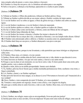 meu coração salta de prazer, e com o meu cântico o louvarei.
8. O Senhor é a força do seu povo; ele é a fortaleza salvadora para o seu ungido.
9. Salva o teu povo, e abençoa a tua herança; apascenta-os e exalta-os para sempre.

[Salmos 29]Salmos      29
1. Tributai ao Senhor, ó filhos dos poderosos, tributai ao Senhor glória e força.
2. Tributai ao Senhor a glória devida ao seu nome; adorai o Senhor vestidos de trajes santos.
3. A voz do Senhor ouve-se sobre as águas; o Deus da glória troveja; o Senhor está sobre as muitas
águas.
4. A voz do Senhor é poderosa; a voz do Senhor é cheia de majestade.
5. A voz do Senhor quebra os cedros; sim, o Senhor quebra os cedros do Líbano.
6. Ele faz o Líbano saltar como um bezerro; e Siriom, como um filhote de boi selvagem.
7. A voz do Senhor lança labaredas de fogo.
8. A voz do Senhor faz tremer o deserto; o Senhor faz tremer o deserto de Cades.
9. A voz do Senhor faz as corças dar à luz, e desnuda as florestas; e no seu templo todos dizem: Glória!
10. O Senhor está entronizado sobre o dilúvio; o Senhor se assenta como rei, perpetuamente.
11. O Senhor dará força ao seu povo; o Senhor abençoará o seu povo com paz.

[Salmos 30]Salmos      30
1. Exaltar-te-ei, ó Senhor, porque tu me levantaste, e não permitiste que meus inimigos se alegrassem
sobre mim.
2. Ó Senhor, Deus meu, a ti clamei, e tu me curaste.
3. Senhor, fizeste subir a minha alma do Seol, conservaste-me a vida, dentre os que descem à cova.
4. Cantai louvores ao Senhor, vós que sois seus santos, e louvai o seu santo nome.
5. Porque a sua ira dura só um momento; no seu favor está a vida. O choro pode durar uma noite; pela
manhã, porém, vem o cântico de júbilo.
6. Quanto a mim, dizia eu na minha prosperidade: Jamais serei abalado.
7. Tu, Senhor, pelo teu favor fizeste que a minha montanha permanecesse forte; ocultaste o teu rosto, e
fiquei conturbado.
8. A ti, Senhor, clamei, e ao Senhor supliquei:
9. Que proveito haverá no meu sangue, se eu descer à cova? Porventura te louvará o pó? Anunciará ele a
tua verdade?
10. Ouve, Senhor, e tem compaixão de mim! O Senhor, sê o meu ajudador!
11. Tornaste o meu pranto em regozijo, tiraste o meu cilício, e me cingiste de alegria;
12. para que a minha alma te cante louvores, e não se cale. Senhor, Deus meu, eu te louvarei para
sempre.

[Salmos 31]Salmos      31
1. Em ti, Senhor, me refugio; nunca seja eu envergonhado; livra-me pela tua justiça!
2. Inclina para mim os teus ouvidos, livra-me depressa! Sê para mim uma rocha de refúgio, uma casa de
 