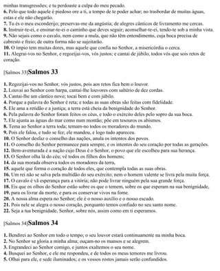 minhas transgressões; e tu perdoaste a culpa do meu pecado.
6. Pelo que todo aquele é piedoso ore a ti, a tempo de te poder achar; no trasbordar de muitas águas,
estas e ele não chegarão.
7. Tu és o meu esconderijo; preservas-me da angústia; de alegres cânticos de livramento me cercas.
8. Instruir-te-ei, e ensinar-te-ei o caminho que deves seguir; aconselhar-te-ei, tendo-te sob a minha vista.
9. Não sejais como o cavalo, nem como a mula, que não têm entendimento, cuja boca precisa de
cabresto e freio; de outra forma não se sujeitarão.
10. O ímpio tem muitas dores, mas aquele que confia no Senhor, a misericórdia o cerca.
11. Alegrai-vos no Senhor, e regozijai-vos, vós justos; e cantai de júbilo, todos vós que sois retos de
coração.

[Salmos 33]Salmos       33
1. Regozijai-vos no Senhor, vós justos, pois aos retos fica bem o louvor.
2. Louvai ao Senhor com harpa, cantai-lhe louvores com saltério de dez cordas.
3. Cantai-lhe um cântico novo; tocai bem e com júbilo.
4. Porque a palavra do Senhor é reta; e todas as suas obras são feitas com fidelidade.
5. Ele ama a retidão e a justiça; a terra está cheia da benignidade do Senhor.
6. Pela palavra do Senhor foram feitos os céus, e todo o exército deles pelo sopro da sua boca.
7. Ele ajunta as águas do mar como num montão; põe em tesouros os abismos.
8. Tema ao Senhor a terra toda; temam-no todos os moradores do mundo.
9. Pois ele falou, e tudo se fez; ele mandou, e logo tudo apareceu.
10. O Senhor desfaz o conselho das nações, anula os intentos dos povos.
11. O conselho do Senhor permanece para sempre, e os intentos do seu coração por todas as gerações.
12. Bem-aventurada é a nação cujo Deus é o Senhor, o povo que ele escolheu para sua herança.
13. O Senhor olha lá do céu; vê todos os filhos dos homens;
14. da sua morada observa todos os moradores da terra,
15. aquele que forma o coração de todos eles, que contempla todas as suas obras.
16. Um rei não se salva pela multidão do seu exército; nem o homem valente se livra pela muita força.
17. O cavalo é vã esperança para a vitória; não pode livrar ninguém pela sua grande força.
18. Eis que os olhos do Senhor estão sobre os que o temem, sobre os que esperam na sua benignidade,
19. para os livrar da morte, e para os conservar vivos na fome.
20. A nossa alma espera no Senhor; ele é o nosso auxílio e o nosso escudo.
21. Pois nele se alegra o nosso coração, porquanto temos confiado no seu santo nome.
22. Seja a tua benignidade, Senhor, sobre nós, assim como em ti esperamos.

[Salmos 34]Salmos       34
1. Bendirei ao Senhor em todo o tempo; o seu louvor estará continuamente na minha boca.
2. No Senhor se gloria a minha alma; ouçam-no os mansos e se alegrem.
3. Engrandeci ao Senhor comigo, e juntos exaltemos o seu nome.
4. Busquei ao Senhor, e ele me respondeu, e de todos os meus temores me livrou.
5. Olhai para ele, e sede iluminados; e os vossos rostos jamais serão confundidos.
 