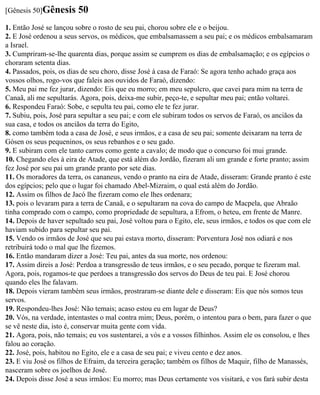 [Gênesis 50]Gênesis      50
1. Então José se lançou sobre o rosto de seu pai, chorou sobre ele e o beijou.
2. E José ordenou a seus servos, os médicos, que embalsamassem a seu pai; e os médicos embalsamaram
a Israel.
3. Cumpriram-se-lhe quarenta dias, porque assim se cumprem os dias de embalsamação; e os egípcios o
choraram setenta dias.
4. Passados, pois, os dias de seu choro, disse José à casa de Faraó: Se agora tenho achado graça aos
vossos olhos, rogo-vos que faleis aos ouvidos de Faraó, dizendo:
5. Meu pai me fez jurar, dizendo: Eis que eu morro; em meu sepulcro, que cavei para mim na terra de
Canaã, ali me sepultarás. Agora, pois, deixa-me subir, peço-te, e sepultar meu pai; então voltarei.
6. Respondeu Faraó: Sobe, e sepulta teu pai, como ele te fez jurar.
7. Subiu, pois, José para sepultar a seu pai; e com ele subiram todos os servos de Faraó, os anciãos da
sua casa, e todos os anciãos da terra do Egito,
8. como também toda a casa de José, e seus irmãos, e a casa de seu pai; somente deixaram na terra de
Gósen os seus pequeninos, os seus rebanhos e o seu gado.
9. E subiram com ele tanto carros como gente a cavalo; de modo que o concurso foi mui grande.
10. Chegando eles à eira de Atade, que está além do Jordão, fizeram ali um grande e forte pranto; assim
fez José por seu pai um grande pranto por sete dias.
11. Os moradores da terra, os cananeus, vendo o pranto na eira de Atade, disseram: Grande pranto é este
dos egípcios; pelo que o lugar foi chamado Abel-Mizraim, o qual está além do Jordão.
12. Assim os filhos de Jacó lhe fizeram como ele lhes ordenara;
13. pois o levaram para a terra de Canaã, e o sepultaram na cova do campo de Macpela, que Abraão
tinha comprado com o campo, como propriedade de sepultura, a Efrom, o heteu, em frente de Manre.
14. Depois de haver sepultado seu pai, José voltou para o Egito, ele, seus irmãos, e todos os que com ele
haviam subido para sepultar seu pai.
15. Vendo os irmãos de José que seu pai estava morto, disseram: Porventura José nos odiará e nos
retribuirá todo o mal que lhe fizemos.
16. Então mandaram dizer a José: Teu pai, antes da sua morte, nos ordenou:
17. Assim direis a José: Perdoa a transgressão de teus irmãos, e o seu pecado, porque te fizeram mal.
Agora, pois, rogamos-te que perdoes a transgressão dos servos do Deus de teu pai. E José chorou
quando eles lhe falavam.
18. Depois vieram também seus irmãos, prostraram-se diante dele e disseram: Eis que nós somos teus
servos.
19. Respondeu-lhes José: Não temais; acaso estou eu em lugar de Deus?
20. Vós, na verdade, intentastes o mal contra mim; Deus, porém, o intentou para o bem, para fazer o que
se vê neste dia, isto é, conservar muita gente com vida.
21. Agora, pois, não temais; eu vos sustentarei, a vós e a vossos filhinhos. Assim ele os consolou, e lhes
falou ao coração.
22. José, pois, habitou no Egito, ele e a casa de seu pai; e viveu cento e dez anos.
23. E viu José os filhos de Efraim, da terceira geração; também os filhos de Maquir, filho de Manassés,
nasceram sobre os joelhos de José.
24. Depois disse José a seus irmãos: Eu morro; mas Deus certamente vos visitará, e vos fará subir desta
 