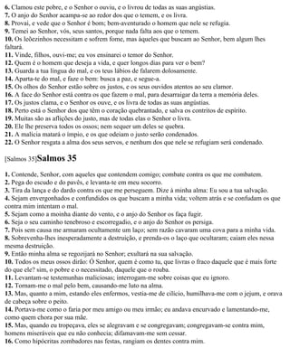 6. Clamou este pobre, e o Senhor o ouviu, e o livrou de todas as suas angústias.
7. O anjo do Senhor acampa-se ao redor dos que o temem, e os livra.
8. Provai, e vede que o Senhor é bom; bem-aventurado o homem que nele se refugia.
9. Temei ao Senhor, vós, seus santos, porque nada falta aos que o temem.
10. Os leõezinhos necessitam e sofrem fome, mas àqueles que buscam ao Senhor, bem algum lhes
faltará.
11. Vinde, filhos, ouvi-me; eu vos ensinarei o temor do Senhor.
12. Quem é o homem que deseja a vida, e quer longos dias para ver o bem?
13. Guarda a tua língua do mal, e os teus lábios de falarem dolosamente.
14. Aparta-te do mal, e faze o bem: busca a paz, e segue-a.
15. Os olhos do Senhor estão sobre os justos, e os seus ouvidos atentos ao seu clamor.
16. A face do Senhor está contra os que fazem o mal, para desarraigar da terra a memória deles.
17. Os justos clama, e o Senhor os ouve, e os livra de todas as suas angústias.
18. Perto está o Senhor dos que têm o coração quebrantado, e salva os contritos de espírito.
19. Muitas são as aflições do justo, mas de todas elas o Senhor o livra.
20. Ele lhe preserva todos os ossos; nem sequer um deles se quebra.
21. A malícia matará o ímpio, e os que odeiam o justo serão condenados.
22. O Senhor resgata a alma dos seus servos, e nenhum dos que nele se refugiam será condenado.

[Salmos 35]Salmos     35
1. Contende, Senhor, com aqueles que contendem comigo; combate contra os que me combatem.
2. Pega do escudo e do pavês, e levanta-te em meu socorro.
3. Tira da lança e do dardo contra os que me perseguem. Dize à minha alma: Eu sou a tua salvação.
4. Sejam envergonhados e confundidos os que buscam a minha vida; voltem atrás e se confudam os que
contra mim intentam o mal.
5. Sejam como a moinha diante do vento, e o anjo do Senhor os faça fugir.
6. Seja o seu caminho tenebroso e escorregadio, e o anjo do Senhor os persiga.
7. Pois sem causa me armaram ocultamente um laço; sem razão cavaram uma cova para a minha vida.
8. Sobrevenha-lhes inesperadamente a destruição, e prenda-os o laço que ocultaram; caiam eles nessa
mesma destruição.
9. Então minha alma se regozijará no Senhor; exultará na sua salvação.
10. Todos os meus ossos dirão: Ó Senhor, quem é como tu, que livras o fraco daquele que é mais forte
do que ele? sim, o pobre e o necessitado, daquele que o rouba.
11. Levantam-se testemunhas maliciosas; interrogam-me sobre coisas que eu ignoro.
12. Tornam-me o mal pelo bem, causando-me luto na alma.
13. Mas, quanto a mim, estando eles enfermos, vestia-me de cilício, humilhava-me com o jejum, e orava
de cabeça sobre o peito.
14. Portava-me como o faria por meu amigo ou meu irmão; eu andava encurvado e lamentando-me,
como quem chora por sua mãe.
15. Mas, quando eu tropeçava, eles se alegravam e se congregavam; congregavam-se contra mim,
homens miseráveis que eu não conhecia; difamavam-me sem cessar.
16. Como hipócritas zombadores nas festas, rangiam os dentes contra mim.
 