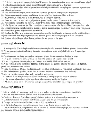 17. Ó Senhor, até quando contemplarás isto? Livra-me das suas violências; salva a minha vida dos leões!
18. Então te darei graças na grande assembléia; entre muitíssimo povo te louvarei.
19. Não se alegrem sobre mim os que são meus inimigos sem razão, nem pisquem os olhos aqueles que
me odeiam sem causa.
20. Pois não falaram de paz, antes inventam contra os quietos da terra palavras enganosas.
21. Escancararam contra mim a sua boca, e dizem: Ah! Ah! os nossos olhos o viram.
22. Tu, Senhor, o viste, não te cales; Senhor, não te alongues de mim.
23. Acorda e desperta para o meu julgamento, para a minha causa, Deus meu, e Senhor meu.
24. Justifica-me segundo a tua justiça, Senhor Deus meu, e não se regozijem eles sobre mim.
25. Não digam em seu coração: Eia! cumpriu-se o nosso desejo! Não digam: Nós o havemos devorado.
26. Envergonhem-se e confundam-se à uma os que se alegram com o meu mal; vistam-se de vergonha e
de confusão os que se engrandecem contra mim.
27. Bradem de júbilo e se alegrem os que desejam a minha justificação, e digam a minha justificação, e
digam continuamente: Seja engrandecido o Senhor, que se deleita na prosperidade do seu servo.
28. Então a minha língua falará da tua justiça e do teu louvor o dia todo.

[Salmos 36]Salmos      36
1. A transgressão fala ao ímpio no íntimo do seu coração; não há temor de Deus perante os seus olhos.
2. Porque em seus próprios olhos se lisonjeia, cuidando que a sua iniqüidade não será descoberta e
detestada.
3. As palavras da sua boca são malícia e engano; deixou de ser prudente e de fazer o bem.
4. Maquina o mal na sua cama; põe-se em caminho que não é bom; não odeia o mal.
5. A tua benignidade, Senhor, chega até os céus, e a tua fidelidade até as nuvens.
6. A tua justiça é como os montes de Deus, os teus juízos são como o abismo profundo. Tu, Senhor,
preservas os homens e os animais.
7. Quão preciosa é, ó Deus, a tua benignidade! Os filhos dos homens se refugiam à sombra das tuas asas.
8. Eles se fartarão da gordura da tua casa, e os farás beber da corrente das tuas delícias;
9. pois em ti está o manancial da vida; na tua luz vemos a luz.
10. Continua a tua benignidade aos que te conhecem, e a tua justiça aos retos de coração.
11. Não venha sobre mim o pé da soberba, e não me mova a mão dos ímpios.
12. Ali caídos estão os que praticavam a iniqüidade; estão derrubados, e não se podem levantar.

[Salmos 37]Salmos      37
1. Não te enfades por causa dos malfeitores, nem tenhas inveja dos que praticam a iniqüidade.
2. Pois em breve murcharão como a relva, e secarão como a erva verde.
3. Confia no Senhor e faze o bem; assim habitarás na terra, e te alimentarás em segurança.
4. Deleita-te também no Senhor, e ele te concederá o que deseja o teu coração.
5. Entrega o teu caminho ao Senhor; confia nele, e ele tudo fará.
6. E ele fará sobressair a tua justiça como a luz, e o teu direito como o meio-dia.
7. Descansa no Senhor, e espera nele; não te enfades por causa daquele que prospera em seu caminho,
por causa do homem que executa maus desígnios.
 