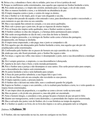 8. Deixa a ira, e abandona o furor; não te enfades, pois isso só leva à prática do mal.
9. Porque os malfeitores serão exterminados, mas aqueles que esperam no Senhor herdarão a terra.
10. Pois ainda um pouco, e o ímpio não existirá; atentarás para o seu lugar, e ele ali não estará.
11. Mas os mansos herdarão a terra, e se deleitarão na abundância de paz.
12. O ímpio maquina contra o justo, e contra ele range os dentes,
13. mas o Senhor se ri do ímpio, pois vê que vem chegando o seu dia.
14. Os ímpios têm puxado da espada e têm entesado o arco, para derrubarem o poder e necessitado, e
para matarem os que são retos no seu caminho.
15. Mas a sua espada lhes entrará no coração, e os seus arcos quebrados.
16. Mais vale o pouco que o justo tem, do que as riquezas de muitos ímpios.
17. Pois os braços dos ímpios serão quebrados, mas o Senhor sustém os justos.
18. O Senhor conhece os dias dos íntegros, e a herança deles permanecerá para sempre.
19. Não serão envergonhados no dia do mal, e nos dias da fome se fartarão.
20. Mas os ímpios perecerão, e os inimigos do Senhor serão como a beleza das pastagens;
desaparecerão, em fumaça se desfarão.
21. O ímpio toma emprestado, e não paga; mas o justo se compadece e dá.
22. Pois aqueles que são abençoados pelo Senhor herdarão a terra, mas aqueles que são por ele
amaldiçoados serão exterminados.
23. Confirmados pelo Senhor são os passos do homem em cujo caminho ele se deleita;
24. ainda que caia, não ficará prostrado, pois o Senhor lhe segura a mão.
25. Fui moço, e agora sou velho; mas nunca vi desamparado o justo, nem a sua descendência a mendigar
o pão.
26. Ele é sempre generoso, e empresta, e a sua descendência é abençoada.
27. Aparta-te do mal e faze o bem; e terás morada permanente.
28. Pois o Senhor ama a justiça e não desampara os seus santos. Eles serão preservados para sempre,
mas a descendência dos ímpios será exterminada.
29. Os justos herdarão a terra e nela habitarão para sempre.
30. A boca do justo profere sabedoria; a sua língua fala o que é reto.
31. A lei do seu Deus está em seu coração; não resvalarão os seus passos.
32. O ímpio espreita o justo, e procura matá-lo.
33. O Senhor não o deixará nas mãos dele, nem o condenará quando for julgado.
34. Espera no Senhor, e segue o seu caminho, e ele te exaltará para herdares a terra; tu o verás quando os
ímpios forem exterminados.
35. Vi um ímpio cheio de prepotência, e a espalhar-se como a árvore verde na terra natal.
36. Mas eu passei, e ele já não era; procurei-o, mas não pôde ser encontrado.
37. Nota o homem íntegro, e considera o reto, porque há para o homem de paz um porvir feliz.
38. Quanto aos transgressores, serão à uma destruídos, e a posteridade dos ímpios será exterminada.
39. Mas a salvação dos justos vem do Senhor; ele é a sua fortaleza no tempo da angústia.
40. E o Senhor os ajuda e os livra; ele os livra dos ímpios e os salva, porquanto nele se refugiam.

[Salmos 38]Salmos      38
1. Ó Senhor, não me repreendas na tua ira, nem me castigues no teu furor.
 