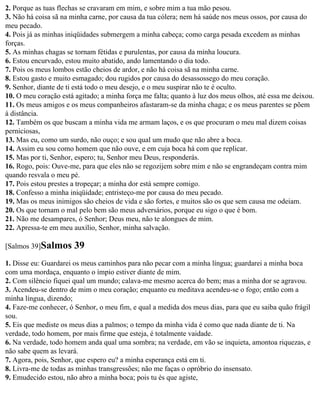 2. Porque as tuas flechas se cravaram em mim, e sobre mim a tua mão pesou.
3. Não há coisa sã na minha carne, por causa da tua cólera; nem há saúde nos meus ossos, por causa do
meu pecado.
4. Pois já as minhas iniqüidades submergem a minha cabeça; como carga pesada excedem as minhas
forças.
5. As minhas chagas se tornam fétidas e purulentas, por causa da minha loucura.
6. Estou encurvado, estou muito abatido, ando lamentando o dia todo.
7. Pois os meus lombos estão cheios de ardor, e não há coisa sã na minha carne.
8. Estou gasto e muito esmagado; dou rugidos por causa do desassossego do meu coração.
9. Senhor, diante de ti está todo o meu desejo, e o meu suspirar não te é oculto.
10. O meu coração está agitado; a minha força me falta; quanto à luz dos meus olhos, até essa me deixou.
11. Os meus amigos e os meus companheiros afastaram-se da minha chaga; e os meus parentes se põem
à distância.
12. Também os que buscam a minha vida me armam laços, e os que procuram o meu mal dizem coisas
perniciosas,
13. Mas eu, como um surdo, não ouço; e sou qual um mudo que não abre a boca.
14. Assim eu sou como homem que não ouve, e em cuja boca há com que replicar.
15. Mas por ti, Senhor, espero; tu, Senhor meu Deus, responderás.
16. Rogo, pois: Ouve-me, para que eles não se regozijem sobre mim e não se engrandeçam contra mim
quando resvala o meu pé.
17. Pois estou prestes a tropeçar; a minha dor está sempre comigo.
18. Confesso a minha iniqüidade; entristeço-me por causa do meu pecado.
19. Mas os meus inimigos são cheios de vida e são fortes, e muitos são os que sem causa me odeiam.
20. Os que tornam o mal pelo bem são meus adversários, porque eu sigo o que é bom.
21. Não me desampares, ó Senhor; Deus meu, não te alongues de mim.
22. Apressa-te em meu auxílio, Senhor, minha salvação.

[Salmos 39]Salmos      39
1. Disse eu: Guardarei os meus caminhos para não pecar com a minha língua; guardarei a minha boca
com uma mordaça, enquanto o ímpio estiver diante de mim.
2. Com silêncio fiquei qual um mundo; calava-me mesmo acerca do bem; mas a minha dor se agravou.
3. Acendeu-se dentro de mim o meu coração; enquanto eu meditava acendeu-se o fogo; então com a
minha língua, dizendo;
4. Faze-me conhecer, ó Senhor, o meu fim, e qual a medida dos meus dias, para que eu saiba quão frágil
sou.
5. Eis que mediste os meus dias a palmos; o tempo da minha vida é como que nada diante de ti. Na
verdade, todo homem, por mais firme que esteja, é totalmente vaidade.
6. Na verdade, todo homem anda qual uma sombra; na verdade, em vão se inquieta, amontoa riquezas, e
não sabe quem as levará.
7. Agora, pois, Senhor, que espero eu? a minha esperança está em ti.
8. Livra-me de todas as minhas transgressões; não me faças o opróbrio do insensato.
9. Emudecido estou, não abro a minha boca; pois tu és que agiste,
 