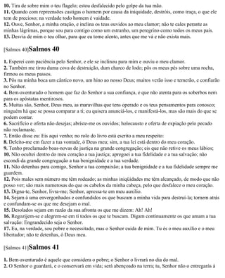 10. Tira de sobre mim o teu flagelo; estou desfalecido pelo golpe da tua mão.
11. Quando com repreensões castigas o homem por causa da iniquidade, destróis, como traça, o que ele
tem de precioso; na verdade todo homem é vaidade.
12. Ouve, Senhor, a minha oração, e inclina os teus ouvidos ao meu clamor; não te cales perante as
minhas lágrimas, porque sou para contigo como um estranho, um peregrino como todos os meus pais.
13. Desvia de mim o teu olhar, para que eu tome alento, antes que me vá e não exista mais.

[Salmos 40]Salmos      40
1. Esperei com paciência pelo Senhor, e ele se inclinou para mim e ouviu o meu clamor.
2. Também me tirou duma cova de destruição, dum charco de lodo; pôs os meus pés sobre uma rocha,
firmou os meus passos.
3. Pôs na minha boca um cântico novo, um hino ao nosso Deus; muitos verão isso e temerão, e confiarão
no Senhor.
4. Bem-aventurado o homem que faz do Senhor a sua confiança, e que não atenta para os soberbos nem
para os apóstatas mentirosos.
5. Muitas são, Senhor, Deus meu, as maravilhas que tens operado e os teus pensamentos para conosco;
ninguém há que se possa comparar a ti; eu quisera anunciá-los, e manifestá-los, mas são mais do que se
podem contar.
6. Sacrifício e oferta não desejas; abriste-me os ouvidos; holocausto e oferta de expiação pelo pecado
não reclamaste.
7. Então disse eu: Eis aqui venho; no rolo do livro está escrito a meu respeito:
8. Deleito-me em fazer a tua vontade, ó Deus meu; sim, a tua lei está dentro do meu coração.
9. Tenho proclamado boas-novas de justiça na grande congregação; eis que não retive os meus lábios;
10. Não ocultei dentro do meu coração a tua justiça; apregoei a tua fidelidade e a tua salvação; não
escondi da grande congregação a tua benignidade e a tua verdade.
11. Não detenhas para comigo, Senhor a tua compaixão; a tua benignidade e a tua fidelidade sempre me
guardem.
12. Pois males sem número me têm rodeado; as minhas iniqüidades me têm alcançado, de modo que não
posso ver; são mais numerosas do que os cabelos da minha cabeça, pelo que desfalece o meu coração.
13. Digna-te, Senhor, livra-me; Senhor, apressa-te em meu auxílio.
14. Sejam à uma envergonhados e confundidos os que buscam a minha vida para destruí-la; tornem atrás
e confundam-se os que me desejam o mal.
15. Desolados sejam em razão da sua afronta os que me dizem: Ah! Ah!
16. Regozijem-se e alegrem-se em ti todos os que te buscam. Digam continuamente os que amam a tua
salvação: Engrandecido seja o Senhor.
17. Eu, na verdade, sou pobre e necessitado, mas o Senhor cuida de mim. Tu és o meu auxílio e o meu
libertador; não te detenhas, ó Deus meu.

[Salmos 41]Salmos      41
1. Bem-aventurado é aquele que considera o pobre; o Senhor o livrará no dia do mal.
2. O Senhor o guardará, e o conservará em vida; será abençoado na terra; tu, Senhor não o entregarás à
 