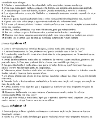 vontade dos seus inimigos.
3. O Senhor o sustentará no leito da enfermidade; tu lhe amaciarás a cama na sua doença.
4. Disse eu da minha parte: Senhor, compadece-te de mim, sara a minha alma, pois pequei contra ti.
5. Os meus inimigos falam mal de mim, dizendo: Quando morrerá ele, e perecerá o seu nome?
6. E, se algum deles vem ver-me, diz falsidades; no seu coração amontoa a maldade; e quando ele sai, é
disso que fala.
7. Todos os que me odeiam cochicham entre si contra mim; contra mim maquinam o mal, dizendo:
8. Alguma coisa ruim se lhe apega; e agora que está deitado, não se levantará mais.
9. Até o meu próprio amigo íntimo em quem eu tanto confiava, e que comia do meu pão, levantou contra
mim o seu calcanhar.
10. Mas tu, Senhor, compadece-te de mim e levanta-me, para que eu lhes retribua.
11. Por isso conheço eu que te deleitas em mim, por não triunfar de mim o meu inimigo
12. Quanto a mim, tu me sustentas na minha integridade, e me colocas diante da tua face para sempre.
13. Bendito seja o Senhor Deus de Israel de eternidade a eternidade. Amém e amém.

[Salmos 42]Salmos      42
1. Como o cervo anseia pelas correntes das águas, assim a minha alma anseia por ti, ó Deus!
2. A minha alma tem sede de Deus, do Deus vivo; quando entrarei e verei a face de Deus?
3. As minhas lágrimas têm sido o meu alimento de dia e de noite, porquanto se me diz constantemente:
Onde está o teu Deus?
4. Dentro de mim derramo a minha alma ao lembrar-me de como eu ia com a multidão, guiando-a em
procissão à casa de Deus, com brados de júbilo e louvor, uma multidão que festejava.
5. Por que estás abatida, ó minha alma, e por que te perturbas dentro de mim? Espera em Deus, pois
ainda o louvarei pela salvação que há na sua presença.
6. Ó Deus meu, dentro de mim a minha alma está abatida; porquanto me lembrarei de ti desde a terra do
Jordão, e desde o Hermom, desde o monte Mizar.
7. Um abismo chama outro abismo ao ruído das tuas catadupas; todas as tuas ondas e vagas têm passado
sobre mim.
8. Contudo, de dia o Senhor ordena a sua bondade, e de noite a sua canção está comigo, uma oração ao
Deus da minha vida.
9. A Deus, a minha rocha, digo: Por que te esqueceste de mim? por que ando em pranto por causa da
opressão do inimigo?
10. Como com ferida mortal nos meus ossos me afrontam os meus adversários, dizendo-me
continuamente: Onde está o teu Deus?
11. Por que estás abatida, ó minha alma, e por que te perturbas dentro de mim? Espera em Deus, pois
ainda o louvarei, a ele que é o meu socorro, e o meu Deus.

[Salmos 43]Salmos      43
1. Faze-me justiça, ó Deus, e pleiteia a minha causa contra uma nação ímpia; livra-me do homem
fraudulento e iníquo.
2. Pois tu és o Deus da minha fortaleza; por que me rejeitaste? por que ando em pranto por causa da
 