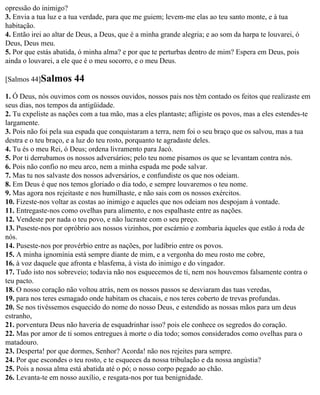 opressão do inimigo?
3. Envia a tua luz e a tua verdade, para que me guiem; levem-me elas ao teu santo monte, e à tua
habitação.
4. Então irei ao altar de Deus, a Deus, que é a minha grande alegria; e ao som da harpa te louvarei, ó
Deus, Deus meu.
5. Por que estás abatida, ó minha alma? e por que te perturbas dentro de mim? Espera em Deus, pois
ainda o louvarei, a ele que é o meu socorro, e o meu Deus.

[Salmos 44]Salmos      44
1. Ó Deus, nós ouvimos com os nossos ouvidos, nossos pais nos têm contado os feitos que realizaste em
seus dias, nos tempos da antigüidade.
2. Tu expeliste as nações com a tua mão, mas a eles plantaste; afligiste os povos, mas a eles estendes-te
largamente.
3. Pois não foi pela sua espada que conquistaram a terra, nem foi o seu braço que os salvou, mas a tua
destra e o teu braço, e a luz do teu rosto, porquanto te agradaste deles.
4. Tu és o meu Rei, ó Deus; ordena livramento para Jacó.
5. Por ti derrubamos os nossos adversários; pelo teu nome pisamos os que se levantam contra nós.
6. Pois não confio no meu arco, nem a minha espada me pode salvar.
7. Mas tu nos salvaste dos nossos adversários, e confundiste os que nos odeiam.
8. Em Deus é que nos temos gloriado o dia todo, e sempre louvaremos o teu nome.
9. Mas agora nos rejeitaste e nos humilhaste, e não sais com os nossos exércitos.
10. Fizeste-nos voltar as costas ao inimigo e aqueles que nos odeiam nos despojam à vontade.
11. Entregaste-nos como ovelhas para alimento, e nos espalhaste entre as nações.
12. Vendeste por nada o teu povo, e não lucraste com o seu preço.
13. Puseste-nos por opróbrio aos nossos vizinhos, por escárnio e zombaria àqueles que estão à roda de
nós.
14. Puseste-nos por provérbio entre as nações, por ludíbrio entre os povos.
15. A minha ignomínia está sempre diante de mim, e a vergonha do meu rosto me cobre,
16. à voz daquele que afronta e blasfema, à vista do inimigo e do vingador.
17. Tudo isto nos sobreveio; todavia não nos esquecemos de ti, nem nos houvemos falsamente contra o
teu pacto.
18. O nosso coração não voltou atrás, nem os nossos passos se desviaram das tuas veredas,
19. para nos teres esmagado onde habitam os chacais, e nos teres coberto de trevas profundas.
20. Se nos tivéssemos esquecido do nome do nosso Deus, e estendido as nossas mãos para um deus
estranho,
21. porventura Deus não haveria de esquadrinhar isso? pois ele conhece os segredos do coração.
22. Mas por amor de ti somos entregues à morte o dia todo; somos considerados como ovelhas para o
matadouro.
23. Desperta! por que dormes, Senhor? Acorda! não nos rejeites para sempre.
24. Por que escondes o teu rosto, e te esqueces da nossa tribulação e da nossa angústia?
25. Pois a nossa alma está abatida até o pó; o nosso corpo pegado ao chão.
26. Levanta-te em nosso auxílio, e resgata-nos por tua benignidade.
 