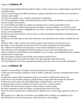 [Salmos 45]Salmos       45
1. O meu coração trasborda de boas palavras; dirijo os meus versos ao rei; a minha língua é qual pena de
um hábil escriba.
2. Tu és o mais formoso dos filhos dos homens; a graça se derramou nos teus lábios; por isso Deus te
abençoou para sempre.
3. Cinge a tua espada à coxa, ó valente, na tua glória e majestade.
4. E em tua majestade cavalga vitoriosamente pela causa da verdade, da mansidão e da justiça, e a tua
destra te ensina coisas terríveis.
5. As tuas flechas são agudas no coração dos inimigos do rei; os povos caem debaixo de ti.
6. O teu trono, ó Deus, subsiste pelos séculos dos séculos; cetro de eqüidade é o cetro do teu reino.
7. Amaste a justiça e odiaste a iniqüidade; por isso Deus, o teu Deus, te ungiu com óleo de alegria, mais
do que a teus companheiros.
8. Todas as tuas vestes cheiram a mirra a aloés e a cássia; dos palácios de marfim os instrumentos de
cordas e te alegram.
9. Filhas de reis estão entre as tuas ilustres donzelas; à tua mão direita está a rainha, ornada de ouro de
Ofir.
10. Ouve, filha, e olha, e inclina teus ouvidos; esquece-te do teu povo e da casa de teu pai.
11. Então o rei se afeiçoará à tua formosura. Ele é teu senhor, presta-lhe, pois, homenagem.
12. A filha de Tiro estará ali com presentes; os ricos do povo suplicarão o teu favor.
13. A filha do rei está esplendente lá dentro do palácio; as suas vestes são entretecidas de ouro.
14. Em vestidos de cores brilhantes será conduzida ao rei; as virgens, suas companheiras que a seguem,
serão trazidas à tua presença.
15. Com alegria e regozijo serão trazidas; elas entrarão no palácio do rei.
16. Em lugar de teus pais estarão teus filhos; tu os farás príncipes sobre toda a terra.
17. Farei lembrado o teu nome de geração em geração; pelo que os povos te louvarão eternamente.

[Salmos 46]Salmos       46
1. Deus é o nosso refúgio e fortaleza, socorro bem presente na angústia.
2. Pelo que não temeremos, ainda que a terra se mude, e ainda que os montes se projetem para o meio
dos mares;
3. ainda que as águas rujam e espumem, ainda que os montes se abalem pela sua braveza.
4. Há um rio cujas correntes alegram a cidade de Deus, o lugar santo das moradas do Altíssimo.
5. Deus está no meio dela; não será abalada; Deus a ajudará desde o raiar da alva.
6. Bramam nações, reinos se abalam; ele levanta a sua voz, e a terra se derrete.
7. O Senhor dos exércitos está conosco; o Deus de Jacó é o nosso refúgio.
8. Vinde contemplai as obras do Senhor, as desolações que tem feito na terra.
9. Ele faz cessar as guerras até os confins da terra; quebra o arco e corta a lança; queima os carros no
fogo.
10. Aquietai-vos, e sabei que eu sou Deus; sou exaltado entre as nações, sou exaltado na terra.
11. O Senhor dos exércitos está conosco; o Deus de Jacó é o nosso refúgio.
 