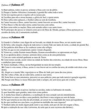 [Salmos 47]Salmos       47
1. Batei palmas, todos os povos; aclamai a Deus com voz de júbilo.
2. Porque o Senhor Altíssimo é tremendo; é grande Rei sobre toda a terra.
3. Ele nos sujeitou povos e nações sob os nossos pés.
4. Escolheu para nós a nossa herança, a glória de Jacó, a quem amou.
5. Deus subiu entre aplausos, o Senhor subiu ao som de trombeta.
6. Cantai louvores a Deus, cantai louvores; cantai louvores ao nosso Rei, cantai louvores.
7. Pois Deus é o Rei de toda a terra; cantai louvores com salmo.
8. Deus reina sobre as nações; Deus está sentado sobre o seu santo trono.
9. Os príncipes dos povos se reúnem como povo do Deus de Abraão, porque a Deus pertencem os
escudos da terra; ele é sumamente exaltado.

[Salmos 48]Salmos       48
1. Grande é o Senhor e mui digno de ser louvado, na cidade do nosso Deus, no seu monte santo.
2. De bela e alta situação, alegria de toda terra é o monte Sião aos lados do norte, a cidade do grande Rei.
3. Nos palácios dela Deus se fez conhecer como alto refúgio.
4. Pois eis que os reis conspiraram; juntos vieram chegando.
5. Viram-na, e então ficaram maravilhados; ficaram assombrados e se apressaram em fugir.
6. Aí se apoderou deles o tremor, sentiram dores como as de uma parturiente.
7. Com um vento oriental quebraste as naus de Társis.
8. Como temos ouvido, assim vimos na cidade do Senhor dos exércitos, na cidade do nosso Deus; Deus
a estabelece para sempre.
9. Temos meditado, ó Deus, na tua benignidade no meio do teu templo.
10. Como é o teu nome, ó Deus, assim é o teu louvor até os confins da terra; de retidão está cheia a tua
destra.
11. Alegre-se o monte Sião, regozijem-se as filhas de Judá, por causa dos teus juízos.
12. Dai voltas a Sião, ide ao redor dela; contai as suas torres.
13. Notai bem os seus antemuros, percorrei os seus palácios, para que tudo narreis à geração seguinte.
14. Porque este Deus é o nosso Deus para todo o sempre; ele será nosso guia até a morte.

[Salmos 49]Salmos       49
1. Ouvi isto, vós todos os povos; inclinai os ouvidos, todos os habitantes do mundo,
2. quer humildes quer grandes, tanto ricos como pobres.
3. A minha boca falará a sabedoria, e a meditação do meu coração será de entendimento.
4. Inclinarei os meus ouvidos a uma parábola; decifrarei o meu enigma ao som da harpa.
5. Por que temeria eu nos dias da adversidade, ao cercar-me a iniqüidade dos meus perseguidores,
6. dos que confiam nos seus bens e se gloriam na multidão das suas riquezas?
7. Nenhum deles de modo algum pode remir a seu irmão, nem por ele dar um resgate a Deus,
8. (pois a redenção da sua vida é caríssima, de sorte que os seus recursos não dariam;)
 