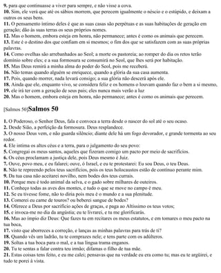 9. para que continuasse a viver para sempre, e não visse a cova.
10. Sim, ele verá que até os sábios morrem, que perecem igualmente o néscio e o estúpido, e deixam a
outros os seus bens.
11. O pensamento íntimo deles é que as suas casas são perpétuas e as suas habitações de geração em
geração; dão às suas terras os seus próprios nomes.
12. Mas o homem, embora esteja em honra, não permanece; antes é como os animais que perecem.
13. Este é o destino dos que confiam em si mesmos; o fim dos que se satisfazem com as suas próprias
palavras.
14. Como ovelhas são arrebanhados ao Seol; a morte os pastoreia; ao romper do dia os retos terão
domínio sobre eles; e a sua formosura se consumirá no Seol, que lhes será por habitação.
15. Mas Deus remirá a minha alma do poder do Seol, pois me receberá.
16. Não temas quando alguém se enriquece, quando a glória da sua casa aumenta.
17. Pois, quando morrer, nada levará consigo; a sua glória não descerá após ele.
18. Ainda que ele, enquanto vivo, se considera feliz e os homens o louvam quando faz o bem a si mesmo,
19. ele irá ter com a geração de seus pais; eles nunca mais verão a luz
20. Mas o homem, embora esteja em honra, não permanece; antes é como os animais que perecem.

[Salmos 50]Salmos      50
1. O Poderoso, o Senhor Deus, fala e convoca a terra desde o nascer do sol até o seu ocaso.
2. Desde Sião, a perfeição da formosura. Deus resplandece.
3. O nosso Deus vem, e não guarda silêncio; diante dele há um fogo devorador, e grande tormenta ao seu
redor.
4. Ele intima os altos céus e a terra, para o julgamento do seu povo:
5. Congregai os meus santos, aqueles que fizeram comigo um pacto por meio de sacrifícios.
6. Os céus proclamam a justiça dele, pois Deus mesmo é Juiz.
7. Ouve, povo meu, e eu falarei; ouve, ó Israel, e eu te protestarei: Eu sou Deus, o teu Deus.
8. Não te repreendo pelos teus sacrifícios, pois os teus holocaustos estão de contínuo perante mim.
9. Da tua casa não aceitarei novilho, nem bodes dos teus currais.
10. Porque meu é todo animal da selva, e o gado sobre milhares de outeiros.
11. Conheço todas as aves dos montes, e tudo o que se move no campo é meu.
12. Se eu tivesse fome, não to diria pois meu é o mundo e a sua plenitude.
13. Comerei eu carne de touros? ou beberei sangue de bodes?
14. Oferece a Deus por sacrifício ações de graças, e paga ao Altíssimo os teus votos;
15. e invoca-me no dia da angústia; eu te livrarei, e tu me glorificarás.
16. Mas ao ímpio diz Deus: Que fazes tu em recitares os meus estatutos, e em tomares o meu pacto na
tua boca,
17. visto que aborreces a correção, e lanças as minhas palavras para trás de ti?
18. Quando vês um ladrão, tu te comprazes nele; e tens parte com os adúlteros.
19. Soltas a tua boca para o mal, e a tua língua trama enganos.
20. Tu te sentas a falar contra teu irmão; difamas o filho de tua mãe.
21. Estas coisas tens feito, e eu me calei; pensavas que na verdade eu era como tu; mas eu te argüirei, e
tudo te porei à vista.
 