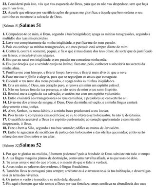 22. Considerai pois isto, vós que vos esqueceis de Deus, para que eu não vos despedace, sem que haja
quem vos livre.
23. Aquele que oferece por sacrifício ações de graças me glorifica; e àquele que bem ordena o seu
caminho eu mostrarei a salvação de Deus.

[Salmos 51]Salmos       51
1. Compadece-te de mim, ó Deus, segundo a tua benignidade; apaga as minhas tansgressões, segundo a
multidão das tuas misericórdias.
2. Lava-me completamente da minha iniqüidade, e purifica-me do meu pecado.
3. Pois eu conheço as minhas transgressões, e o meu pecado está sempre diante de mim.
4. Contra ti, contra ti somente, pequei, e fiz o que é mau diante dos teus olhos; de sorte que és justificado
em falares, e inculpável em julgares.
5. Eis que eu nasci em iniqüidade, e em pecado me concedeu minha mãe.
6. Eis que desejas que a verdade esteja no íntimo; faze-me, pois, conhecer a sabedoria no secreto da
minha alma.
7. Purifica-me com hissopo, e ficarei limpo; lava-me, e ficarei mais alvo do que a neve.
8. Faze-me ouvir júbilo e alegria, para que se regozijem os ossos que esmagaste.
9. Esconde o teu rosto dos meus pecados, e apaga todas as minhas iniqüidades.
10. Cria em mim, ó Deus, um coração puro, e renova em mim um espírito estável.
11. Não me lances fora da tua presença, e não retire de mim o teu santo Espírito.
12. Restitui-me a alegria da tua salvação, e sustém-me com um espírito voluntário.
13. Então ensinarei aos transgressores os teus caminhos, e pecadores se converterão a ti.
14. Livra-me dos crimes de sangue, ó Deus, Deus da minha salvação, e a minha língua cantará
alegremente a tua justiça.
15. Abre, Senhor, os meus lábios, e a minha boca proclamará o teu louvor.
16. Pois tu não te comprazes em sacrifícios; se eu te oferecesse holocaustos, tu não te deleitarias.
17. O sacrifício aceitável a Deus é o espírito quebrantado; ao coração quebrantado e contrito não
desprezarás, ó Deus.
18. Faze o bem a Sião, segundo a tua boa vontade; edifica os muros de Jerusalém.
19. Então te agradarás de sacrifícios de justiça dos holocaustos e das ofertas queimadas; então serão
oferecidos novilhos sobre o teu altar.

[Salmos 52]Salmos       52
1. Por que te glorias na malícia, ó homem poderoso? pois a bondade de Deus subsiste em todo o tempo.
2. A tua língua maquina planos de destruição, como uma navalha afiada, ó tu que usas de dolo.
3. Tu amas antes o mal do que o bem, e o mentir do que o falar a verdade.
4. Amas todas as palavras devoradoras, ó língua fraudulenta.
5. Também Deus te esmagará para sempre; arrebatar-te-á e arrancar-te-á da tua habitação, e desarraigar-
te-á da terra dos viventes.
6. Os justos o verão e temerão; e se rirão dele, dizendo:
7. Eis aqui o homem que não tomou a Deus por sua fortaleza; antes confiava na abundância das suas
 