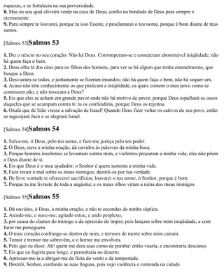 riquezas, e se fortalecia na sua perversidade.
8. Mas eu sou qual oliveira verde na casa de Deus; confio na bondade de Deus para sempre e
eternamente.
9. Para sempre te louvarei, porque tu isso fizeste, e proclamarei o teu nome, porque é bom diante de teus
santos.

[Salmos 53]Salmos      53
1. Diz o néscio no seu coração: Não há Deus. Corromperam-se e cometeram abominável iniqüidade; não
há quem faça o bem.
2. Deus olha lá dos céus para os filhos dos homens, para ver se há algum que tenha entendimento, que
busque a Deus.
3. Desviaram-se todos, e juntamente se fizeram imundos; não há quem faça o bem, não há sequer um.
4. Acaso não têm conhecimento os que praticam a iniqüidade, os quais comem o meu povo como se
comessem pão, e não invocam a Deus?
5. Eis que eles se acham em grande pavor onde não há motivo de pavor, porque Deus espalhará os ossos
daqueles que se acampam contra ti; tu os confundirás, porque Deus os rejeitou.
6. Oxalá que de Sião viesse a salvação de Israel! Quando Deus fizer voltar os cativos do seu povo, então
se regozijará Jacó e se alegrará Israel.

[Salmos 54]Salmos      54
1. Salva-me, ó Deus, pelo teu nome, e faze-me justiça pelo teu poder.
2. Ó Deus, ouve a minha oração, dá ouvidos às palavras da minha boca.
3. Porque homens insolentes se levantam contra mim, e violentos procuram a minha vida; eles não põem
a Deus diante de si.
4. Eis que Deus é o meu ajudador; o Senhor é quem sustenta a minha vida.
5. Faze recair o mal sobre os meus inimigos; destrói-os por tua verdade.
6. De livre vontade te oferecerei sacrifícios; louvarei o teu nome, ó Senhor, porque é bom.
7. Porque tu me livraste de toda a angústia; e os meus olhos viram a ruína dos meus inimigos.

[Salmos 55]Salmos      55
1. Dá ouvidos, ó Deus, à minha oração, e não te escondas da minha súplica.
2. Atende-me, e ouve-me; agitado estou, e ando perplexo,
3. por causa do clamor do inimigo e da opressão do ímpio; pois lançam sobre mim iniqüidade, e com
furor me perseguem.
4. O meu coração confrange-se dentro de mim, e terrores de morte sobre mim caíram.
5. Temor e tremor me sobrevêm, e o horror me envolveu.
6. Pelo que eu disse: Ah! quem me dera asas como de pomba! então voaria, e encontraria descanso.
7. Eis que eu fugiria para longe, e pernoitaria no deserto.
8. Apressar-me-ia a abrigar-me da fúria do vento e da tempestade.
9. Destrói, Senhor, confunde as suas línguas, pois vejo violência e contenda na cidade.
 