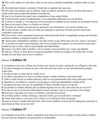10. Dia e noite andam ao redor dela, sobre os seus muros; também iniqüidade e malícia estão no meio
dela.
11. Há destruição lá dentro; opressão e fraude não se apartam das suas ruas.
12. Pois não é um inimigo que me afronta, então eu poderia suportá-lo; nem é um adversário que se
exalta contra mim, porque dele poderia esconder-me;
13. mas és tu, homem meu igual, meu companheiro e meu amigo íntimo.
14. Conservávamos juntos tranqüilamente, e em companhia andávamos na casa de Deus.
15. A morte os assalte, e vivos desçam ao Seol; porque há maldade na sua morada, no seu próprio íntimo.
16. Mas eu invocarei a Deus, e o Senhor me salvará.
17. De tarde, de manhã e ao meio-dia me queixarei e me lamentarei; e ele ouvirá a minha voz.
18. Livrará em paz a minha vida, de modo que ninguém se aproxime de mim; pois há muitos que
contendem contra mim.
19. Deus ouvirá; e lhes responderá aquele que está entronizado desde a antigüidade; porque não há neles
nenhuma mudança, e tampouco temem a Deus.
20. Aquele meu companheiro estendeu a sua mão contra os que tinham paz com ele; violou o seu pacto.
21. A sua fala era macia como manteiga, mas no seu coração havia guerra; as suas palavras eram mais
brandas do que o azeite, todavia eram espadas desembainhadas.
22. Lança o teu fardo sobre o Senhor, e ele te susterá; nunca permitirá que o justo seja abalado.
23. Mas tu, ó Deus, os farás descer ao poço da perdição; homens de sangue e de traição não viverão
metade dos seus dias; mas eu em ti confiarei.

[Salmos 56]Salmos      56
1. Compadece-te de mim, ó Deus, pois homens me calcam aos pés e, pelejando, me aflingem o dia todo.
2. Os meus inimigos me calcam aos pés o dia todo, pois são muitos os que insolentemente pelejam
contra mim.
3. No dia em que eu temer, hei de confiar em ti.
4. Em Deus, cuja palavra eu louvo, em Deus ponho a minha confiança e não terei medo;
5. Todos os dias torcem as minhas palavras; todos os seus pensamentos são contra mim para o mal.
6. Ajuntam-se, escondem-se, espiam os meus passos, como que aguardando a minha morte.
7. Escaparão eles por meio da sua iniqüidade? Ó Deus, derruba os povos na tua ira!
8. Tu contaste as minhas aflições; põe as minhas lágrimas no teu odre; não estão elas no teu livro?
9. No dia em que eu te invocar retrocederão os meus inimigos; isto eu sei, que Deus está comigo.
10. Em Deus, cuja palavra eu louvo, no Senhor, cuja palavra eu louvo,
11. em Deus ponho a minha confiança, e não terei medo; que me pode fazer o homem?
12. Sobre mim estão os votos que te fiz, ó Deus; eu te oferecerei ações de graças;
13. pois tu livraste a minha alma da morte. Não livraste também os meus pés de tropeçarem, para que eu
ande diante de Deus na luz da vida?

[Salmos 57]Salmos      57
1. Compadece-te de mim, ó Deus, compadece-te de mim, pois em ti se refugia a minha alma; à sombra
das tuas asas me refugiarei, até que passem as calamidades.
 