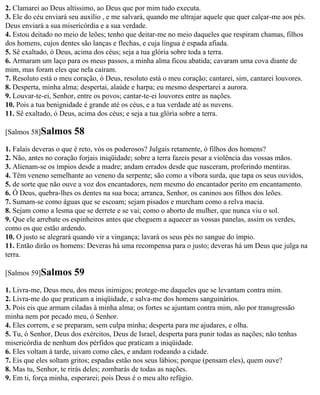 2. Clamarei ao Deus altíssimo, ao Deus que por mim tudo executa.
3. Ele do céu enviará seu auxílio , e me salvará, quando me ultrajar aquele que quer calçar-me aos pés.
Deus enviará a sua misericórdia e a sua verdade.
4. Estou deitado no meio de leões; tenho que deitar-me no meio daqueles que respiram chamas, filhos
dos homens, cujos dentes são lanças e flechas, e cuja língua é espada afiada.
5. Sê exaltado, ó Deus, acima dos céus; seja a tua glória sobre toda a terra.
6. Armaram um laço para os meus passos, a minha alma ficou abatida; cavaram uma cova diante de
mim, mas foram eles que nela caíram.
7. Resoluto está o meu coração, ó Deus, resoluto está o meu coração; cantarei, sim, cantarei louvores.
8. Desperta, minha alma; despertai, alaúde e harpa; eu mesmo despertarei a aurora.
9. Louvar-te-ei, Senhor, entre os povos; cantar-te-ei louvores entre as nações.
10. Pois a tua benignidade é grande até os céus, e a tua verdade até as nuvens.
11. Sê exaltado, ó Deus, acima dos céus; e seja a tua glória sobre a terra.

[Salmos 58]Salmos      58
1. Falais deveras o que é reto, vós os poderosos? Julgais retamente, ó filhos dos homens?
2. Não, antes no coração forjais iniqüidade; sobre a terra fazeis pesar a violência das vossas mãos.
3. Alienam-se os ímpios desde a madre; andam errados desde que nasceram, proferindo mentiras.
4. Têm veneno semelhante ao veneno da serpente; são como a víbora surda, que tapa os seus ouvidos,
5. de sorte que não ouve a voz dos encantadores, nem mesmo do encantador perito em encantamento.
6. Ó Deus, quebra-lhes os dentes na sua boca; arranca, Senhor, os caninos aos filhos dos leões.
7. Sumam-se como águas que se escoam; sejam pisados e murcham como a relva macia.
8. Sejam como a lesma que se derrete e se vai; como o aborto de mulher, que nunca viu o sol.
9. Que ele arrebate os espinheiros antes que cheguem a aquecer as vossas panelas, assim os verdes,
como os que estão ardendo.
10. O justo se alegrará quando vir a vingança; lavará os seus pés no sangue do ímpio.
11. Então dirão os homens: Deveras há uma recompensa para o justo; deveras há um Deus que julga na
terra.

[Salmos 59]Salmos      59
1. Livra-me, Deus meu, dos meus inimigos; protege-me daqueles que se levantam contra mim.
2. Livra-me do que praticam a iniqüidade, e salva-me dos homens sanguinários.
3. Pois eis que armam ciladas à minha alma; os fortes se ajuntam contra mim, não por transgressão
minha nem por pecado meu, ó Senhor.
4. Eles correm, e se preparam, sem culpa minha; desperta para me ajudares, e olha.
5. Tu, ó Senhor, Deus dos exércitos, Deus de Israel, desperta para punir todas as nações; não tenhas
misericórdia de nenhum dos pérfidos que praticam a iniqüidade.
6. Eles voltam à tarde, uivam como cães, e andam rodeando a cidade.
7. Eis que eles soltam gritos; espadas estão nos seus lábios; porque (pensam eles), quem ouve?
8. Mas tu, Senhor, te rirás deles; zombarás de todas as nações.
9. Em ti, força minha, esperarei; pois Deus é o meu alto refúgio.
 