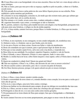 10. O meu Deus com a sua benignidade virá ao meu encontro; Deus me fará ver o meu desejo sobre os
meus inimigos.
11. Não os mates, para que meu povo não se esqueça; espalha-os pelo teu poder, e abate-os ó Senhor,
escudo nosso.
12. Pelo pecado da sua boca e pelas palavras dos seus lábios fiquem presos na sua soberba. Pelas
maldições e pelas mentiras que proferem,
13. consome-os na tua indignação; consome-os, de modo que não existem mais; para que saibam que
Deus reina sobre Jacó, até os confins da terra.
14. Eles tornam a vir à tarde, uivam como cães, e andam rodeando a cidade;
15. vagueiam buscando o que comer, e resmungam se não se fartarem.
16. Eu, porém, cantarei a tua força; pela manhã louvarei com alegria a tua benignidade, porquanto tens
sido para mim uma fortaleza, e refúgio no dia da minha angústia.
17. A ti, ó força minha, cantarei louvores; porque Deus é a minha fortaleza, é o Deus que me mostra
benignidade.

[Salmos 60]Salmos      60
1. Ó Deus, tu nos rejeitaste, tu nos esmagaste, tu tens estado indignado; oh, restabelece-nos.
2. Abalaste a terra, e a fendeste; sara as suas fendas, pois ela treme.
3. Ao teu povo fizeste ver duras coisas; fizeste-nos beber o vinho de aturdimento.
4. Deste um estandarte aos que te temem, para o qual possam fugir de diante do arco.
5. Para que os teus amados sejam livres, salva-nos com a tua destra, e responde-nos.
6. Deus falou na sua santidade: Eu exultarei; repartirei Siquém e medirei o vale de Sucote.
7. Meu é Gileade, e meu é Manassés; Efraim é o meu capacete; Judá é o meu cetro.
8. Moabe é a minha bacia de lavar; sobre Edom lançarei o meu sapato; sobre a Filístia darei o brado de
vitória.
9. Quem me conduzirá à cidade forte? Quem me guiará até Edom?
10. Não nos rejeitaste, ó Deus? e tu, ó Deus, não deixaste de sair com os nossos exércitos?
11. Dá-nos auxílio contra o adversário, pois vão é o socorro da parte do homem.
12. Em Deus faremos proezas; porque é ele quem calcará aos pés os nossos inimigos.

[Salmos 61]Salmos      61
1. Ouve, ó Deus, o meu clamor; atende à minha oração.
2. Desde a extremidade da terra clamo a ti, estando abatido o meu coração; leva-me para a rocha que é
mais alta do que eu.
3. Pois tu és o meu refúgio, uma torre forte contra o inimigo.
4. Deixa-me habitar no teu tabernáculo para sempre; dá que me abrigue no esconderijo das tuas asas.
5. Pois tu, ó Deus, ouviste os meus votos; deste-me a herança dos que temem o teu nome.
6. Prolongarás os dias do rei; e os seus anos serão como muitas gerações.
7. Ele permanecerá no trono diante de Deus para sempre; faze que a benignidade e a fidelidade o
preservem.
8. Assim cantarei louvores ao teu nome perpetuamente, para pagar os meus votos de dia em dia.
 