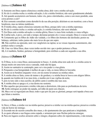 [Salmos 62]Salmos      62
1. Somente em Deus espera silenciosa a minha alma; dele vem a minha salvação.
2. Só ele é a minha rocha e a minha salvação; é ele a minha fortaleza; não serei grandemente abalado.
3. Até quando acometereis um homem, todos vós, para o derrubardes, como a um muro pendido, uma
cerca prestes a cair?
4. Eles somente consultam como derrubá-lo da sua alta posição; deleitam-se em mentiras; com a boca
bendizem, mas no íntimo maldizem.
5. Ó minha alma, espera silenciosa somente em Deus, porque dele vem a minha esperança.
6. Só ele é a minha rocha e a minha salvação; é a minha fortaleza; não serei abalado.
7. Em Deus está a minha salvação e a minha glória; Deus é o meu forte rochedo e o meu refúgio.
8. Confiai nele, ó povo, em todo o tempo; derramai perante ele o vosso coração; Deus é o nosso refúgio.
9. Certamente que os filhos de Adão são vaidade, e os filhos dos homens são desilusão; postos na
balança, subiriam; todos juntos são mais leves do que um sopro.
10. Não confieis na opressão, nem vos vanglorieis na rapina; se as vossas riquezas aumentarem, não
ponhais nelas o coração.
11. Uma vez falou Deus, duas vezes tenho ouvido isto: que o poder pertence a Deus.
12. A ti também, Senhor, pertence a benignidade; pois retribuis a cada um segundo a sua obra.

[Salmos 63]Salmos      63
1. Ó Deus, tu és o meu Deus; ansiosamente te busco. A minha alma tem sede de ti; a minha carne te
deseja muito em uma terra seca e cansada, onde não há água.
2. Assim no santuário te contemplo, para ver o teu poder e a tua glória.
3. Porquanto a tua benignidade é melhor do que a vida, os meus lábios te louvarão.
4. Assim eu te bendirei enquanto viver; em teu nome levantarei as minhas mãos.
5. A minha alma se farta, como de tutano e de gordura; e a minha boca te louva com alegres lábios.
6. quando me lembro de ti no meu leito, e medito em ti nas vigílias da noite,
7. pois tu tens sido o meu auxílio; de júbilo canto à sombra das tuas asas.
8. A minha alma se apega a ti; a tua destra me sustenta.
9. Mas aqueles que procuram a minha vida para a destruírem, irão para as profundezas da terra.
10. Serão entregues ao poder da espada, servidão de pasto aos chacais.
11. Mas o rei se regozijará em Deus; todo o que por ele jura se gloriará, porque será tapada a boca aos
que falam a mentira.

[Salmos 64]Salmos      64
1. Ouve, ó Deus, a minha voz na minha queixa; preserva a minha voz na minha queixa; preserva a minha
vida do horror do inimigo.
2. Esconde-me do secreto conselho dos maus, e do ajuntamento dos que praticam a iniqüidade,
3. os quais afiaram a sua língua como espada, e armaram por suas flechas palavras amargas.
4. Para em lugares ocultos atirarem sobre o íntegro; disparam sobre ele repentinamente, e não temem.
 