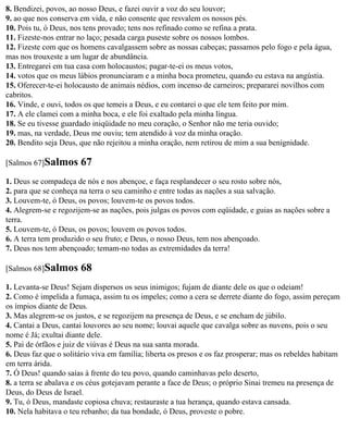 8. Bendizei, povos, ao nosso Deus, e fazei ouvir a voz do seu louvor;
9. ao que nos conserva em vida, e não consente que resvalem os nossos pés.
10. Pois tu, ó Deus, nos tens provado; tens nos refinado como se refina a prata.
11. Fizeste-nos entrar no laço; pesada carga puseste sobre os nossos lombos.
12. Fizeste com que os homens cavalgassem sobre as nossas cabeças; passamos pelo fogo e pela água,
mas nos trouxeste a um lugar de abundância.
13. Entregarei em tua casa com holocaustos; pagar-te-ei os meus votos,
14. votos que os meus lábios pronunciaram e a minha boca prometeu, quando eu estava na angústia.
15. Oferecer-te-ei holocausto de animais nédios, com incenso de carneiros; prepararei novilhos com
cabritos.
16. Vinde, e ouvi, todos os que temeis a Deus, e eu contarei o que ele tem feito por mim.
17. A ele clamei com a minha boca, e ele foi exaltado pela minha língua.
18. Se eu tivesse guardado iniqüidade no meu coração, o Senhor não me teria ouvido;
19. mas, na verdade, Deus me ouviu; tem atendido à voz da minha oração.
20. Bendito seja Deus, que não rejeitou a minha oração, nem retirou de mim a sua benignidade.

[Salmos 67]Salmos      67
1. Deus se compadeça de nós e nos abençoe, e faça resplandecer o seu rosto sobre nós,
2. para que se conheça na terra o seu caminho e entre todas as nações a sua salvação.
3. Louvem-te, ó Deus, os povos; louvem-te os povos todos.
4. Alegrem-se e regozijem-se as nações, pois julgas os povos com eqüidade, e guias as nações sobre a
terra.
5. Louvem-te, ó Deus, os povos; louvem os povos todos.
6. A terra tem produzido o seu fruto; e Deus, o nosso Deus, tem nos abençoado.
7. Deus nos tem abençoado; temam-no todas as extremidades da terra!

[Salmos 68]Salmos      68
1. Levanta-se Deus! Sejam dispersos os seus inimigos; fujam de diante dele os que o odeiam!
2. Como é impelida a fumaça, assim tu os impeles; como a cera se derrete diante do fogo, assim pereçam
os ímpios diante de Deus.
3. Mas alegrem-se os justos, e se regozijem na presença de Deus, e se encham de júbilo.
4. Cantai a Deus, cantai louvores ao seu nome; louvai aquele que cavalga sobre as nuvens, pois o seu
nome é Já; exultai diante dele.
5. Pai de órfãos e juiz de viúvas é Deus na sua santa morada.
6. Deus faz que o solitário viva em família; liberta os presos e os faz prosperar; mas os rebeldes habitam
em terra árida.
7. Ó Deus! quando saías à frente do teu povo, quando caminhavas pelo deserto,
8. a terra se abalava e os céus gotejavam perante a face de Deus; o próprio Sinai tremeu na presença de
Deus, do Deus de Israel.
9. Tu, ó Deus, mandaste copiosa chuva; restauraste a tua herança, quando estava cansada.
10. Nela habitava o teu rebanho; da tua bondade, ó Deus, proveste o pobre.
 