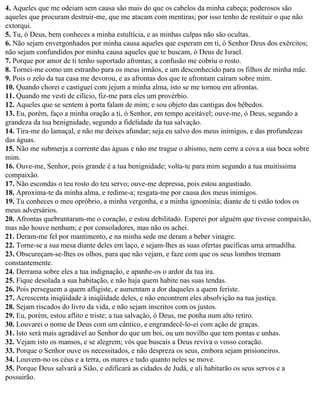 4. Aqueles que me odeiam sem causa são mais do que os cabelos da minha cabeça; poderosos são
aqueles que procuram destruir-me, que me atacam com mentiras; por isso tenho de restituir o que não
extorqui.
5. Tu, ó Deus, bem conheces a minha estultícia, e as minhas culpas não são ocultas.
6. Não sejam envergonhados por minha causa aqueles que esperam em ti, ó Senhor Deus dos exércitos;
não sejam confundidos por minha causa aqueles que te buscam, ó Deus de Israel.
7. Porque por amor de ti tenho suportado afrontas; a confusão me cobriu o rosto.
8. Tornei-me como um estranho para os meus irmãos, e um desconhecido para os filhos de minha mãe.
9. Pois o zelo da tua casa me devorou, e as afrontas dos que te afrontam caíram sobre mim.
10. Quando chorei e castiguei com jejum a minha alma, isto se me tornou em afrontas.
11. Quando me vesti de cilício, fiz-me para eles um provérbio.
12. Aqueles que se sentem à porta falam de mim; e sou objeto das cantigas dos bêbedos.
13. Eu, porém, faço a minha oração a ti, ó Senhor, em tempo aceitável; ouve-me, ó Deus, segundo a
grandeza da tua benignidade, segundo a fidelidade da tua salvação.
14. Tira-me do lamaçal, e não me deixes afundar; seja eu salvo dos meus inimigos, e das profundezas
das águas.
15. Não me submerja a corrente das águas e não me trague o abismo, nem cerre a cova a sua boca sobre
mim.
16. Ouve-me, Senhor, pois grande é a tua benignidade; volta-te para mim segundo a tua muitíssima
compaixão.
17. Não escondas o teu rosto do teu servo; ouve-me depressa, pois estou angustiado.
18. Aproxima-te da minha alma, e redime-a; resgata-me por causa dos meus inimigos.
19. Tu conheces o meu opróbrio, a minha vergonha, e a minha ignomínia; diante de ti estão todos os
meus adversários.
20. Afrontas quebrantaram-me o coração, e estou debilitado. Esperei por alguém que tivesse compaixão,
mas não houve nenhum; e por consoladores, mas não os achei.
21. Deram-me fel por mantimento, e na minha sede me deram a beber vinagre.
22. Torne-se a sua mesa diante deles em laço, e sejam-lhes as suas ofertas pacíficas uma armadilha.
23. Obscureçam-se-lhes os olhos, para que não vejam, e faze com que os seus lombos tremam
constantemente.
24. Derrama sobre eles a tua indignação, e apanhe-os o ardor da tua ira.
25. Fique desolada a sua habitação, e não haja quem habite nas suas tendas.
26. Pois perseguem a quem afligiste, e aumentam a dor daqueles a quem feriste.
27. Acrescenta iniqüidade à iniqüidade deles, e não encontrem eles absolvição na tua justiça.
28. Sejam riscados do livro da vida, e não sejam inscritos com os justos.
29. Eu, porém, estou aflito e triste; a tua salvação, ó Deus, me ponha num alto retiro.
30. Louvarei o nome de Deus com um cântico, e engrandecê-lo-ei com ação de graças.
31. Isto será mais agradável ao Senhor do que um boi, ou um novilho que tem pontas e unhas.
32. Vejam isto os mansos, e se alegrem; vós que buscais a Deus reviva o vosso coração.
33. Porque o Senhor ouve os necessitados, e não despreza os seus, embora sejam prisioneiros.
34. Louvem-no os céus e a terra, os mares e tudo quanto neles se move.
35. Porque Deus salvará a Sião, e edificará as cidades de Judá, e ali habitarão os seus servos e a
possuirão.
 